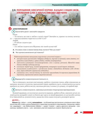   35
Порушення лексичної норми...
СПОСТЕРЕЖЕННЯ
1.	 Прочитайте діалог і виконайте завдання.
Ольга:
— Ти питаєш, що саме я люблю з хатніх справ? Звичайно ж, прання: на кнопку натисну-
ла — і пральна машина старається за тебе! А ти?
Андрій:
— Я люблю гладити одяг.
Ольга:
— А я люблю гладити кота Мурчика: він такий пухнастий!
А.	 Хто вжив слово в невластивому йому значенні? Яке це слово?
Б.	 Яка причина виникнення цієї помилки?
Найпоширенішими випадками порушення лексичної норми є:
•	 використання росіянізмів: бабушка (бабуся), вкусний (смачний), папа (тато), по-
лучається (виходить), сутки (доба), стоїти (коштувати);
•	 тавтологія (уживання спільнокореневих слів в одному реченні): Щонеділі наша
донька відвідує недільну школу;
•	 плеоназм: період часу, головні пріоритети, повернувся назад іншою людиною;
•	 калькування (здебільшого з російської мови): співпадіння обставин (збіг обста-
вин), вірна відповідь (правильна відповідь);
•	 уживання слів у невластивому їм значенні: призводити до перемоги (приводити до
перемоги), музикальна школа (музична школа).
2.	 Відредагуйте словосполучення й запишіть їх.
Часто співпадати, малочисельні випадки, зробити слідуючим чином, добре відношення до
навчання, являтися студентом, трьохденний термін, приймати участь, підписуватися на газети,
приймати до уваги, робити вигляд, маленька рисочка, головна суть роману, по крайній мірі.
3.	 Запишіть словосполучення, замінивши росіянізми літературними відповідниками.
Бувший працівник, не получається досягнути вершини, зробити об’яву, вияснити деталі, по-
ложіть ручку, розкрийте зошит, не бачити друг друга, не мішай працювати, не заставляйте дитину
їсти, бджолиний яд, зупинити ікоту, жажда від спеки, важко похудати, розширені зрачки.
ДО РЕЧІ…
Калька (фр. calque — копія), калькування — особливий вид запозичення; утворення нового фра-
зеологізму або слова шляхом буквального перекладу іншомовного відповідника, наприклад: хмаро-
чос, хмародряп — нім. Wolkenkratzer (Wolken — хмари + kratzen — дерти, дряпати); місяцехід — рос.
луноход; приймати участь — рос. принимать участие (правильно сказати: брати участь).
§ 8. ПОРУШЕННЯ ЛЕКСИЧНОЇ НОРМИ. КАЛЬКИ З ІНШИХ МОВ.
УЖИВАННЯ СЛІВ У НЕВЛАСТИВОМУ ЗНАЧЕННІ
 