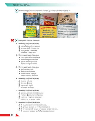   36
Лексична норма
4.	 Розгляньте рекламні матеріали, знайдіть у них помилки й виправте їх.
5.	 Виконайте тестові завдання.
1.	 Помилку допущено в рядку
	 А	 затребуваний спеціаліст
	 Б	 величезний будиночок
	 В	 полохлива тваринка
	 Г	 недбале ставлення
2.	 Помилку допущено в рядку
	 А	 багаточисленні випадки
	 Б	 непереборне бажання
	 В	 уповільнена реакція
	 Г	 тривалі перемовини
3.	 Помилку допущено в рядку
	 А	 учбовий процес
	 Б	 виховний момент
	 В	 навчальний корпус
	 Г	 дидактичний прийом
4.	 Помилку допущено в рядку
	 А	 гумові чоботи
	 Б	 воєнна форма
	 В	 захисний колір
	 Г	 яскрава наліпка
5.	 Помилку допущено в рядку
	 А	 усвідомити своє покликання
	 Б	 читати фантастичний роман
	 В	 листати сторінки журналу
	 Г	 написати останню главу
6.	 Помилку допущено в реченні
	 А	 Я рахую, що перспектива в нас є.
	 Б	 Я думаю, що нам не треба поспішати.
	 В	 Я переконаний, що до вечора ми ще встигнемо.
	 Г	 Я вважаю, що нам треба бути уважнішими.
 