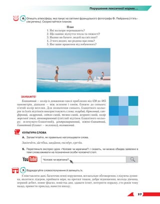   37
Порушення лексичної норми...
6.	 Опишіть атмосферу, яка панує на світлині французького фотографа Ф. Пейранна (п’ять–
сім речень). Скористайтеся планом.
План
1. Які кольори переважають?
2. Що навіює відчуття тепла та свіжості?
3. Якими ви бачите людей на світлині?
4. З чого видно, що родина щаслива?
5. Яке ваше враження від побаченого?
ЗАУВАЖТЕ!
Блакитний — колір із довжиною хвилі приблизно від 450 до 485
нанометрів, діапазон — між зеленим і синім, ближче до синього;
п’ятий колір веселки. Для позначення синього, блакитного кольо-
рів та їхніх відтінків використовують слова: голубий, бірюзовий, сап-
фіровий, лазуровий, світло-синій, темно-синій, яскраво-синій, колір
морської хвилі, аквамариновий (світлий відтінок блакитного кольо-
ру; зеленувато-блакитний), ультрамариновий, ніжно-блакитний,
блаватний (блават — волошка), волошковий.
КУЛЬТУРА СЛОВА
А.	 Запам’ятайте, як правильно наголошувати слова.
Закінчити, застібка, завдання, експерт, єретик.
Б.	 Перегляньте експрес-урок «Чоловік чи мужчина?» і скажіть, чи можна обидва заявлені в
темі слова вживати на позначення особи чоловічої статі.
7.	 Відредагуйте словосполучення й запишіть їх.
Співставляти дані, багаточисленні порушення, всезагальне обговорення, слідуюча зупин-
ка, являтися лідером, приймати міри, на протязі тижня, добре відношення, молода дівчина,
перший дебют, повне фіаско, повістка дня, здавати іспит, потерпіти поразку, сто років тому
назад, привести приклад, нанести шкоду.
 