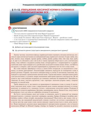   43
Утвердження лексичної норми в словниках української мови...
СПОСТЕРЕЖЕННЯ
1.	 Прочитайте SMS-повідомлення й виконайте завдання.
— Ти стала писати суржиком? Це мова Вірки Сердючки!
— Який зв’язок між моїм повідомленням і Віркою Сердючкою?
— А ось який! Ти пишеш: «Жди мене біля спортзалу». Ждати — російське слово!
— А як тоді бути із талановитим Симоненком: «У хмельні смеркання мавки чорноброві
ждатимуть твоєї ніжності й любові»?
— Овва! Викрутилася.
А.	 Доберіть до слова ждати спільнокореневі слова.
Б.	 Що допомогло дівчині спростувати звинувачення у використанні суржику?
Значну частину лексичного фонду української мови становить спільнослов’янська лек-
сика (із праслов’янської мови); це найдавніший шар української лексики, її ядро: мати, око,
кінь, молоко, воля; хитрий, глухий; орати, сидіти, учити, уміти; один, сто; ваш, там, куди;
а, ні, про та ін. Більшість цих слів (слів із таким коренем) збереглася в усіх слов’янських
мовах, тому хибним є піддавати сумніву їхню «літературність» і «нормативність» в україн-
ській мові лише через наявність їх у російській, польській чи інших мовах. Отже, «не бійтесь
заглядати у словник», щоб з’ясувати правомірність уживання того чи того слова в мові.
Як слово набуває офіційного статусу в мові (тобто потрапляє до академічного слов-
ника), за якими критеріями? Лексикографи зважають передусім на поширення слова в
різних регіонах України, частотність використання в усному й писемному мовленні, від-
повідність звуковим і граматичним законам мови. Також важливим є використання нових
слів (неологізмів) у художніх творах визнаними майстрами красного письменства. Як ви
думаєте, яке слово швидше потрапить до словника: смаколик чи сторітелінг? Звичайно ж,
смаколик, бо воно і звучить органічно, і має «прозоре» значення (корінь смак), і широко
вживане в сучасній мові.
Треба зважати на те, що вимоги до правомірності вживання слова в усному й писем-
ному мовленні різні: якщо слова з маркуванням розм. можна використовувати в усному
мовленні, то наявність їх у книжних стилях є порушенням лексичної норми. Розмовні й
просторічні елементи шарпанина, брехати, чимчикувати, писок, баньки й под. допустимі в
розмовному стилі, але ніяк не в офіційно-діловому й науковому.
Як бути з неологізмами, яких досі немає в словниках, проте їх тривалий час широко
використовують у живому мовленні: аватарка, гуглити, блутуз (блютуз), інсайдер, упо-
добайка (лайк), себчик (селфі), покликання (посилання)? Відсутність цих нових слів зу-
мовлена тим, що паперовий академічний словник технічно «не встигає узаконювати» їх
у своєму реєстрі, адже живе слово значно швидше «пристосовується» в мові, аніж писем-
не. Якщо виникають вагання щодо правомірності використання названих слів та їхнього
написання (Ютуб чи Ютьюб; блутуз, блютуз чи блутус?), шукайте відповіді на різних
§ 11–12. УТВЕРДЖЕННЯ ЛЕКСИЧНОЇ НОРМИ В СЛОВНИКАХ
УКРАЇНСЬКОЇ МОВИ. ЕСЕ
 