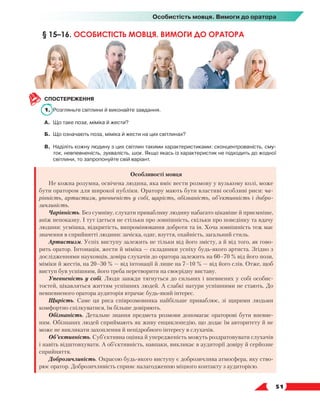   51
Особистість мовця. Вимоги до оратора
СПОСТЕРЕЖЕННЯ
1.	 Розгляньте світлини й виконайте завдання.
А.	 Що таке поза, міміка й жести?
Б.	 Що означають поза, міміка й жести на цих світлинах?
В.	Наділіть кожну людину з цих світлин такими характеристиками: сконцентрованість, сму-
ток, невпевненість, зухвалість, шок. Якщо якась із характеристик не підходить до жодної
світлини, то запропонуйте свій варіант.
Особливості мовця
Не кожна розумна, освічена людина, яка вміє вести розмову у вузькому колі, може
бути оратором для широкої публіки. Оратору мають бути властиві особливі риси: ча-
рівність, артистизм, упевненість у собі, щирість, обізнаність, об’єктивність і добро-
зичливість.
Чарівність. Без сумніву, слухати привабливу людину набагато цікавіше й приємніше,
аніж непоказну. І тут ідеться не стільки про зовнішність, скільки про поведінку та вдачу
людини: усмішка, відкритість, випромінювання доброти та ін. Хоча зовнішність теж має
значення в сприйнятті людини: зачіска, одяг, взуття, охайність, загальний стиль.
Артистизм. Успіх виступу залежить не тільки від його змісту, а й від того, як гово-
рить оратор. Інтонація, жести й міміка — складники успіху будь-якого артиста. Згідно з
дослідженнями науковців, довіра слухачів до оратора залежить на 60–70 % від його пози,
міміки й жестів, на 20–30 % — від інтонації й лише на 7–10 % — від його слів. Отже, щоб
виступ був успішним, його треба перетворити на своєрідну виставу.
Упевненість у собі. Люди завжди тягнуться до сильних і впевнених у собі особис-
тостей, цікавляться життям успішних людей. А слабкі натури успішними не стають. До
невпевненого оратора аудиторія втрачає будь-який інтерес.
Щирість. Саме ця риса співрозмовника найбільше приваблює, зі щирими людьми
комфортно спілкуватися, їм більше довіряють.
Обізнаність. Детальне знання предмета розмови допомагає ораторові бути впевне-
ним. Обізнаних людей сприймають як живу енциклопедію, що додає їм авторитету й не
може не викликати захоплення й непідробного інтересу в слухачів.
Об’єктивність. Суб’єктивна оцінка й упередженість можуть роздратовувати слухачів
і навіть відштовхувати. А об’єктивність, навпаки, викликає в аудиторії довіру й серйозне
сприйняття.
Доброзичливість. Окрасою будь-якого виступу є доброзичлива атмосфера, яку ство-
рює оратор. Доброзичливість сприяє налагодженню міцного контакту з аудиторією.
§ 15–16. ОСОБИСТІСТЬ МОВЦЯ. ВИМОГИ ДО ОРАТОРА
 