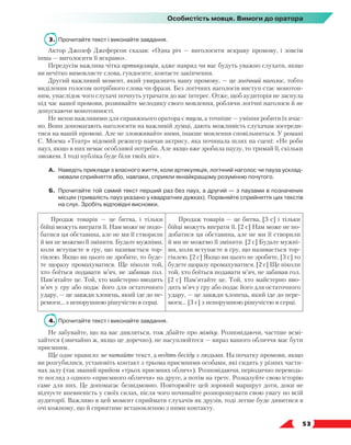   53
Особистість мовця. Вимоги до оратора
3.	 Прочитайте текст і виконайте завдання.
Актор Джозеф Джеферсон сказав: «Одна річ — виголосити яскраву промову, і зовсім
інша — виголосити її яскраво».
Передусім важлива чітка артикуляція, адже навряд чи вас будуть уважно слухати, якщо
ви нечітко вимовляєте слова, гундосите, ковтаєте закінчення.
Другий важливий момент, який увиразнить вашу промову, — це логічний наголос, тобто
виділення голосом потрібного слова чи фрази. Без логічних наголосів виступ стає монотон-
ним, унаслідок чого слухачі почнуть утрачати до вас інтерес. Отже, щоб аудиторія не заснула
під час вашої промови, розвивайте мелодику свого мовлення, роблячи логічні наголоси й не
допускаючи монотонності.
Не менш важливими для справжнього оратора є паузи, а точніше — уміння робити їх вчас-
но. Вони допомагають наголосити на важливій думці, дають можливість слухачам зосереди­
тися на вашій промові. Але не зловживайте ними, інакше мовлення сповільниться. У романі
С. Моема «Театр» відомий режисер навчав актрису, яка починала шлях на сцені: «Не роби
пауз, якщо в них немає особливої потреби. Але якщо вже зробила паузу, то тримай її, скільки
зможеш. І тоді публіка буде біля твоїх ніг».
А.	Наведіть приклади з власного життя, коли артикуляція, логічний наголос чи пауза усклад-
нювали сприйняття або, навпаки, сприяли якнайкращому розумінню почутого.
Б.	 Прочитайте той самий текст перший раз без пауз, а другий — з паузами в позначених
місцях (тривалість пауз указано у квадратних дужках). Порівняйте сприйняття цих текстів
на слух. Зробіть відповідні висновки.
Продаж товарів — це битва, і тільки
бійці можуть виграти її. Нам може не подо-
батися ця обставина, але не ми її створили
й ми не можемо її змінити. Будьте мужніми,
коли вступаєте в гру, що називається тор-
гівлею. Якщо ви цього не зробите, то буде-
те щоразу промахуватися. Ще ніколи той,
хто боїться подавати м’яч, не забивав гол.
Пам’ятайте це. Той, хто майстерно вводить
м’яч у гру або подає його для остаточного
удару, — це завжди хлопець, який іде до пе-
ремоги... з непорушною рішучістю в серці.
Продаж товарів — це битва, [3 с] і тільки
бійці можуть виграти її. [2 с] Нам може не по-
добатися ця обставина, але не ми її створили
й ми не можемо її змінити. [2 с] Будьте мужні-
ми, коли вступаєте в гру, що називається тор-
гівлею. [2 с] Якщо ви цього не зробите, [3 с] то
будете щоразу промахуватися. [2 с] Ще ніколи
той, хто боїться подавати м’яч, не забивав гол.
[2 с] Пам’ятайте це. Той, хто майстерно вво-
дить м’яч у гру або подає його для остаточного
удару, — це завжди хлопець, який іде до пере-
моги... [3 с] з непорушною рішучістю в серці.
4.	 Прочитайте текст і виконайте завдання.
Не забувайте, що на вас дивляться, тож дбайте про міміку. Розповідаючи, частіше всмі-
хайтеся (звичайно ж, якщо це доречно), не насуплюйтеся — вираз вашого обличчя має бути
приємним.
Ще одне правило: не читайте текст, а ведіть бесіду з людьми. На початку промови, якщо
ви розгубилися, установіть контакт з трьома приємними особами, які сидять у різних части-
нах залу (так званий прийом «трьох приємних облич»). Розповідаючи, періодично переводь-
те погляд з одного «приємного обличчя» на друге, а потім на третє. Розказуйте свою історію
саме для них. Це допомагає безвідмовно. Повторюйте цей зоровий маршрут доти, доки не
відчуєте впевненість у своїх силах, після чого починайте розпорошувати свою увагу по всій
аудиторії. Важливо в цей момент сприймати слухачів як друзів, тоді легше буде дивитися в
очі кожному, що й сприятиме встановленню з ними контакту.
 