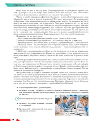   54
ПРАКТИЧНА РИТОРИКА
Одній жінці за день до виступу треба було потренуватися встановлювати зоровий кон-
такт з аудиторією, але цього вечора вдома нікого не було. Вона посадила перед собою кота й
почала йому розповідати свою історію! Кіт був у захваті: стільки уваги!
Одним із засобів підвищення ефективності виступу є жести. Жести підсилюють слова,
інформацію, яку ви хочете донести до аудиторії. При цьому жести мають бути природними
й ефектними. Вони допомагають наголосити на важливому моменті. За допомогою жестів ви
можете висловити захоплення, гнів, нетерплячість, байдужість. Крім того, жест під час паузи
може бути красномовнішим за слова. Щодо жестів, то треба довіряти своїй інтуїції. Щоб удо-
сконалити жести, вивчіть природні рухи своїх рук. Попросіть, щоб ваші друзі приховано зня-
ли вас на камеру, а потім перегляньте відео й проаналізуйте свої жести. Ви самі відчуєте, які
жести — природні, а які — невдалі, надмірні. Після цього ви зможете відшліфувати їх і зробити
більш вишуканими та професійними. Жести завжди мають бути простими й стриманими.
Кілька секретів, які варто знати.
1. Коли говорите своїм слухачам «подумайте», руку тримайте біля голови.
2. Відкрита долоня символізує відкритість, а рука, стиснута в кулак, — ворожість.
3. Простягнуті вперед руки приваблюють аудиторію, а схрещені на грудях — відштовхують її.
4. Найкращі жести — на рівні грудей: вони створюють відчуття сили, спокою та впевне-
ності, а дотики до свого волосся, обличчя й тіла, навпаки, — враження стурбованості й не-
впевненості.
5. Позбудьтеся дратівливих і непотрібних жестів, пам’ятаючи, що ці звички можуть лише
посилитися під час публічних виступів. Наприклад, не потрібно стукати пальцями по столу,
розчісувати бороду, перебирати волосся, терти лоб. Це може відволікати й дратувати ауди-
торію.
Важливу роль під час виступу відіграє поза. Завжди контролюйте свою поставу: коли хо-
дите аудиторією та коли стоїте. Спина має бути випрямлена, голову треба підняти. Коли ви-
ходите на сцену, ідіть упевнено. Випрямте шию, тримайте голову високо, щоб лінія підборід-
дя була горизонтальною, упирайтеся стопами в підлогу. Дихайте глибоко, щоб не відчувати
браку кисню. Хай ваші пози будуть спокійними та гармонійними. Стежте за руками. Усе має
працювати, але спокійно й природно.
Виступаючи перед аудиторією, пам’ятайте про рухи. Не стійте як укопані на одному місці,
але й швидко рухатися аудиторією теж не варто. Ваші рухи мають допомагати слухачам зро-
зуміти й сприйняти ваш виступ. Визначитися зі швидкістю ваших рухів допоможе спостере-
ження за рухами відомих успішних політиків, артистів, науковців. Перегляньте відео з їхніми
виступами й зробіть для себе відповідні висновки. Візьміть на озброєння ті рухи й темп, що
вас не дратують, а, навпаки, — наповнюють енергією (За К. Голобурдіною).
А.	Стисло перекажіть текст (усний переказ).
Б.	 Розкажіть, про яку з цих вимог до хорошого мовця ви найменше дбаєте у своїх висту-
пах, а також над чим вам треба попрацювати, щоб удосконалити свої ораторські вміння
(усний твір).
5.	 Розгляньте світлину й виконайте завдання.
А.	 Визначте, хто більш активний у розмові,
а хто пасивний.
Б.	 Прокоментуйте міміку, жести й позу кожно-
го учасника розмови.
 