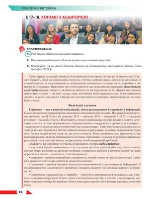   56
ПРАКТИЧНА РИТОРИКА
СПОСТЕРЕЖЕННЯ
1.	 Розгляньте світлину й виконайте завдання.
А.	 Охарактеризуйте вираз обличчя різних представників аудиторії.
Б.	 Поміркуйте, за які якості Сергієві Притулі як телеведучому присуджено премію «Теле­
тріумф» у 2016 р.
Саме заради аудиторії виникла й розвивалася риторика як наука та мистецтво. Слу-
хачі бувають різні: за соціальним статусом, статтю, освітою, віком, мораллю, нахилами й
уподобаннями, за внутрішньою та зовнішньою готовністю слухати чи ні, сприймати чи
ігнорувати оратора. Вивчення цих особливостей дає можливість ораторові моделювати
аудиторію: про що говорити, як довго це робити, як вести розмову та ін. Оратор має завжди
пам’ятати: слухачі — це його судді, тому постійним його завданням має бути намагання
досягти переваги над ними. Оратор має контролювати аудиторію, зважаючи на те, як вона
його слухає.
Види й цілі слухання
Слухання — вид словесної комунікації, метод розкодування й сприйняття інформації.
Саме слухання має першочергове значення в спілкуванні між людьми. Науковці констатують,
що протягом дня 9 % часу ми пишемо, 16 % — читаємо, 30 % — говоримо й 45 % — слухаємо
(точніше — мали б слухати). Властивість слухати притаманна не всім людям. Поняття «слу-
хати» і «чути» суттєво відрізняються. Слухати означає «напружувати орган слуху», а чути —
«напружувати мозок, концентруючи увагу на словах мовця». Саме тому можна слухати, але не
чути, оскільки свідомість у цей час зайнята іншими проблемами, думками, інформацією. Крім
того, багато людей чують лише те, що хочуть почути. Тому промовець має враховувати, що
його інформацію можуть сприймати суб’єктивно. Ефективне слухання передбачає правильне
розуміння слів і почуттів мовця, зосередження на обговорюваній проблемі.
Зважаючи на поведінку слухачів, розрізняють чотири види слухання:
• слухання заради задоволення — це слухання музики, трансляцій спортивних матчів,
вистав тощо, розмови на дружніх вечірках, товариські дискусії (інтелектуальна чи інша
користь від такого слухання не є запланованою);
• удумливе слухання передбачає сприйняття лекцій, новин по радіо, інструкцій з пев-
них проблем з метою розуміння й запам’ятовування;
• критичне слухання виникає внаслідок невпевненості в достовірності інформації, її
тенденційності й однобічності; критично слухають людину, чиї погляди відверто неприй­
нятні;
• емпатичне слухання (англ. empathy — співчуття, переживання) передбачає, що учас-
ник спілкування приділяє більше уваги зчитуванню почуттів, а не слів; слухач прагне уві-
йти в ситуацію мовця й сприймає його слова крізь призму його (мовця) досвіду, почуттів
тощо.
§ 17–18. КОНТАКТ З АУДИТОРІЄЮ
 