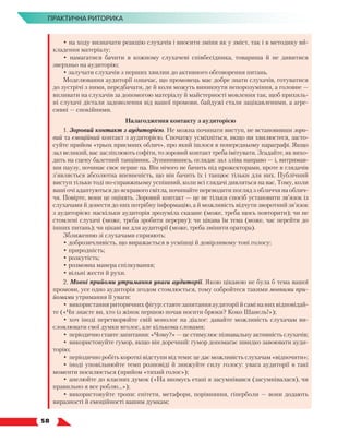   58
ПРАКТИЧНА РИТОРИКА
• на ходу визначати реакцію слухачів і вносити зміни як у зміст, так і в методику ви-
кладення матеріалу;
• намагатися бачити в кожному слухачеві співбесідника, товариша й не дивитися
зверхньо на аудиторію;
• залучати слухачів з перших хвилин до активного обговорення питань.
Моделювання аудиторії означає, що промовець має добре знати слухачів, готуватися
до зустрічі з ними, передбачати, де й коли можуть виникнути непорозуміння, а голов­
не —
впливати на слухачів за допомогою матеріалу й майстерності мовлення так, щоб прихиль-
ні слухачі дістали задоволення від вашої промови, байдужі стали зацікавленими, а агре-
сивні — спокійними.
Налагодження контакту з аудиторією
1. Зоровий контакт з аудиторією. Не можна починати виступ, не встановивши зоро-
вий та емоційний контакт з аудиторією. Спочатку усміхніться, якщо ви хвилюєтеся, засто-
суйте прийом «трьох приємних облич», про який ішлося в попередньому параграфі. Якщо
зал великий, вас засліплюють софіти, то зоровий контакт треба імітувати. Згадайте, як вихо-
дить на сцену балетний танцівник. Зупинившись, оглядає зал зліва направо — і, витримав-
ши паузу, починає своє перше па. Він нічого не бачить під прожекторами, проте в глядачів
з’являється абсолютна впевненість, що він бачить їх і танцює тільки для них. Публічний
виступ тільки тоді по-справжньому успішний, коли всі глядачі дивляться на вас. Тому, коли
ваші очі адаптуються до яскравого світла, починайте переводити погляд з обличчя на облич-
чя. Повірте, вони це оцінять. Зоровий контакт — це не тільки спосіб установити зв’язок із
слухачами й донести до них потрібну інформацію, а й можливість відчути зворотний зв’язок
з аудиторією: наскільки аудиторія зрозуміла сказане (може, треба щось повторити); чи не
стомлені слухачі (може, треба зробити перерву); чи цікава їм тема (може, час перейти до
інших питань); чи цікаві ви для аудиторії (може, треба змінити оратора).
Зближенню зі слухачами сприяють:
• доброзичливість, що виражається в усмішці й довірливому тоні голосу;
• природність;
• розкутість;
• розмовна манера спілкування;
• вільні жести й рухи.
2. Мовні прийоми утримання уваги аудиторії. Якою цікавою не була б тема вашої
промови, усе одно аудиторія згодом стомлюється, тому озбройтеся такими мовними при-
йомами утримання її уваги:
•	використанняриторичнихфігур:ставтезапитанняаудиторіїйсамінанихвідповідай­
те («Чи знаєте ви, хто із жінок першою почав носити брюки? Коко Шанель!»);
•	хоч іноді перетворюйте свій монолог на діалог: давайте можливість слухачам ви-
словлювати свої думки вголос, але кількома словами;
•	періодично ставте запитання: «Чому?» — це стимулює пізнавальну активність слухачів;
•	використовуйте гумор, якщо він доречний: гумор допомагає швидко завоювати ауди-
торію;
•	періодично робіть короткі відступи від теми: це дає можливість слухачам «відпочити»;
•	іноді уповільнюйте темп розповіді й знижуйте силу голосу: увага аудиторії в такі
моменти посилюється (прийом «тихий голос»);
•	апелюйте до власних думок («На якомусь етапі я засумнівався (засумнівалася), чи
правильно я все роблю…»);
•	використовуйте тропи: епітети, метафори, порівняння, гіперболи — вони додають
виразності й емоційності вашим думкам;
 