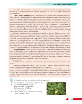   59
Контакт з аудиторією
• уживайте займенники ми, ви, ми з вами, а також конструкції спробуймо зрозуміти,
відзначимо, не повірите, уявіть собі, повірте, прошу вас — ці слова забезпечують зворотний
зв’язок з вами.
3. Поза й міміка оратора. Вигляд людини, яка весь час стоїть нерухомо, стомлює ауди­
торію. Під час тривалого виступу досвідчений оратор змінює позу. Крок уперед акцентує
увагу на сказаному, крок назад натякає на те, що слухачі в цей момент можуть трохи «від-
почити». Але не варто під час виступу постійно пересуватися по сцені. Доки не з’явиться
відчуття стійкості, треба повправлятися в стилі правильно стояти: ноги розставити не-
широко (приблизно на 8–12 см — залежно від зросту); носки мають бути злегка розсунуті;
одна нога трохи виступає вперед; коліна гнучкі; у плечах і руках немає напруження; шия й
голова можуть бути трохи висунуті вперед щодо грудної клітки; живіт підтягнутий, але не
настільки, щоб це заважало вільному диханню. Правильна поза додає впевненості оратору
й не відволікає слухачів від його промови.
Основним показником почуттів оратора є вираз його обличчя. Міміка стимулює емо-
ції аудиторії, вона здатна передавати різні переживання. Аудиторія не любить сердитих
чи байдужих, тому обличчя має виражати доброзичливе чи навіть дружнє ставлення до
слухачів. Щоб мати уявлення про свою міміку під час розмови, необхідно практикува-
тися перед дзеркалом і вивчати своє обличчя: що відбувається з бровами, з чолом; чи не
занадто стримана або широка ваша усмішка. Може бути так, що обличчя мовця під час
розмови взагалі нічого не виражає. У такому разі треба повправлятися в ослабленні й на-
пружуванні мускулатури обличчя: вимовляти фрази з різними емоціями (сумом, радістю,
співчуттям, здивуванням та ін.) і спостерігати за тим, щоб міміка теж брала в цьому участь.
4. Жести оратора — це будь-які рухи рук, що підсилюють враження від висловлюва-
них ідей. Вони мають бути стриманими, адже надмірна віртуозність не прикрашає мовця й
може викликати іронію або роздратування. Від важливих жестів, що сприяють успіху про-
мови, треба відрізняти безглузді, механічні: струшування головою, поправляння волосся
чи одягу, вертіння ручки та ін. Найкращі жести ті, що не заважають слухачеві сприймати
інформацію й органічно зливаються зі змістом промови.
Види жестів:
•	емоційні жести посилюють логічний наголос: стиснутий кулак, овальний рух руки
та ін.;
•	указівні жести використовують лише тоді, коли є предмет, наочне приладдя, на які
можна вказати (спрямувати в той бік руку, ручку чи указку);
•	символічні жести передають певну інформацію: жест категоричності (шабельна від-
машка пальцями правої руки); жест протиставлення (руки виконують у повітрі рух «там»
і «тут»); жест роз’єднання (долоні розкриваються в різні боки); жест узагальнення (опи-
сування овалу в повітрі одночасно двома руками); жест об’єднання (пальці чи долоні рук
з’єднуються).
2. 	Потренуйтеся читати чистомовки, чітко їх артикулюючи.
•	 Бобер на березі з бобренятами бублики пік.
•	 Бук бундючивсь перед дубом,
	 Тряс над дубом бурим чубом.
	 Дуб пригнув до чуба бука.
	 Буде букові наука.
•	 Викис, вимок, виліз, висох, став на колоду
	 і знову — бовть у воду.
 