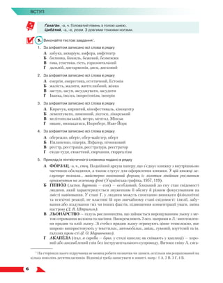   6
Вступ
Ґалаґан, -а, ч. Головатий півень з голою шиєю.
Цибатий, -а, -е, розм. З довгими тонкими ногами.
5.	 Виконайте тестові завдання1
.
1.	 За алфавітом записано всі слова в рядку
	 А	 азбука, акваріум, амфора, амфітеатр
	 Б	 билинка, бінокль, бежевий, безмежжя
	 В	 ґава, генетика, гість, горизонтальний
	 Г	 дальній, дисгармонія, диск, дисковий
2.	 За алфавітом записано всі слова в рядку
	 А	 енергія, енергетика, естетичний, Естонія
	 Б	 жалість, жалити, життєлюбний, жінка
	 В	 заступ, засув, засуджувати, засудити
	 Г	 Іванка, іволга, імпресіонізм, імперія
3.	 За алфавітом записано всі слова в рядку
	 А	 Киричук, кирпатий, кінофестиваль, кіноцентр
	 Б	 лементувати, лимонний, лісгосп, лікарський
	 В	 мелітопольський, метро, ментол, Мінськ
	 Г	 нюанс, нюнькатися, Нюрнберг, Нью-Йорк
4.	 За алфавітом записано всі слова в рядку
	 А	 обережно, оберіг, обер-майстер, оберт
	 Б	 Пилипенко, піцерія, Піфагор, пічниковий
	 В	 реєстр, реєстрація, реєстратура, реєстратор
	 Г	 сюди-туди, сюжетний, сюрчання, сюрреалізм
5.	 Приклад із лінгвістичного словника подано в рядку
А	 ФОРЗАЦ, -а, ч., спец. Подвійний аркуш паперу, що з’єднує книжку з внутрішньою
частиною обкладинки, а також слугує для оформлення книжки. У цій книжці за-
слуговує похвали… майстерно виконаний форзац із золотим лінійним рослинним
орнаментом на зеленому фоні (Українська графіка, 1957, 119).
Б	 ГІПНОЗ (латин. hypnosis — сон) — особливий, близький до сну стан свідомості
людини, який характеризується звуженням її обсягу й різким фокусуванням на
змісті навіювання. У стані Г. у людини можуть спонтанно виникати фізіологічні
та психічні реакції, не властиві їй при звичайному стані свідомості: ілюзії, забу-
вання або згадування тих чи інших фактів, підвищення концентрації уваги, зміна
настрою (Д. В. Штриголь).
В	 ЛЬОНАРСТВО — галузь рослинництва, що займається вирощуванням льону з ме-
тою отримання волокна та насіння. Виокремлюють 2 осн. напрями в Л.: виготовлен-
ня прядив та олій льону. Зі стебел прядив льону отримують цінне техволокно, яке
широко використовують у текстильн., автомобільн., авіац., гумовій, взуттєвій та ін.
галузях пром-сті (І. О. Маринченко).
Г	 АКАПЕЛА (італ. a capella — букв. у стилі капели; як співають у каплиці) — хоро-
вий або ансамблевий спів без інструментального супроводу. Витоки співу А. сяга-
1
На сторінках цього підручника не можна робити позначки чи записи, оскільки він розрахований на
кілька поколінь десятикласників. Відповіді треба записувати в зошиті, напр.: 1 А, 2 В, 3 Г, 4 Б.
 