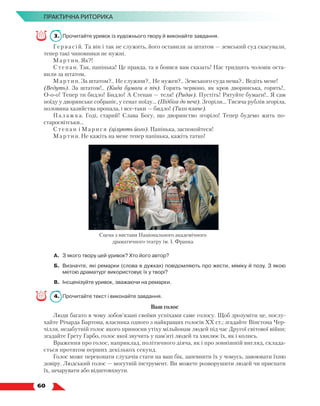   60
ПРАКТИЧНА РИТОРИКА
3.	 Прочитайте уривок із художнього твору й виконайте завдання.
Гервасій. Та він і так не служить, його оставили за штатом — земський суд скасували,
тепер такі чиновники не нужні.
Мартин. Як?!
Степан. Так, папінька! Це правда, та я боявся вам сказать! Нас тридцять чоловік оста-
вили за штатом.
Мартин. За штатом?.. Не служиш?.. Не нужен?.. Земського суда нема?.. Ведіть мене!
(Ведуть). За штатом!.. (Кида бумаги в піч). Горять червоно, як кров дворянська, горять!..
О-о-о! Тепер ти бидло! Бидло! А Степан — теля! (Ридає). Пустіть! Рятуйте бумаги!.. Я сам
поїду у дворянське собраніє, у сенат поїду... (Підбіга до печі). Згоріли... Тисяча рублів згоріла,
половина хазяйства пропала, і все-таки — бидло! (Тихо плаче).
Палажка. Годі, старий! Слава Богу, що дворянство згоріло! Тепер будемо жить по-
старосвітськи...
Степан і Ма рися (цілують його). Папінька, заспокойтеся!
Мартин. Не кажіть на мене тепер папінька, кажіть татко!
А.	 З якого твору цей уривок? Хто його автор?
Б.	 Визначте, які ремарки (слова в дужках) повідомляють про жести, міміку й позу. З якою
метою драматург використовує їх у творі?
В.	 Інсценізуйте уривок, зважаючи на ремарки.
4.	 Прочитайте текст і виконайте завдання.
Ваш голос
Люди багато в чому зобов’язані своїми успіхами саме голосу. Щоб зрозуміти це, послу-
хайте Річарда Бартона, власника одного з найкращих голосів ХХ ст.; згадайте Вінстона Чер-
чілля, незабутній голос якого приносив утіху мільйонам людей під час Другої світової війни;
згадайте Грету Гарбо, голос якої звучить у пам’яті людей та хвилює їх, як і колись.
Враження про голос, наприклад, політичного діяча, як і про зовнішній вигляд, склада-
ється протягом перших декількох секунд.
Голос може переконати слухачів стати на ваш бік, запевнити їх у чомусь, завоювати їхню
довіру. Людський голос — могутній інструмент. Ви можете розворушити людей чи приспати
їх, зачарувати або відштовх­
нути.
Сцена з вистави Національного академічного
драматичного театру ім. І. Франка
 