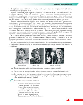  61
Контакт з аудиторією
Потрібно завжди пам’ятати про те, що ваші слухачі очікують почути приємний голос,
і вони цілком заслуговують на це.
Неприємний голос може стати ахіллесовою п’ятою вашого іміджу. Він може перекресли-
ти всі ваші переваги. Уявіть собі могутнього атлета з писклявим тонким голосом чи успіш-
ного фінансиста з різкою гугнявою вимовою. Згадайте, наскільки дратує голос комівояжера,
який у розмові по телефону чи через двері, коли ви обідаєте, починає нити, буквально благати
зробити покупку. Такі люди могли б досягти більшого, якби вдосконалювали свій голос.
Інакше кажучи, ваш голос повинен сприяти вашій кар’єрі, а не нівечити її. Чому ми дові-
ряємо деяким телекоментаторам? Чому деякі з них залишаються нашими улюбленцями на
тривалі роки? Частково це відбувається завдяки їхньому спокійному низькому мелодійному
голосу, позбавленому нот, що дратують і відволікають увагу. Телеведучі, які мають приваб­
ливу зовнішність, але не володіють постановкою голосу, досить швидко зникають з екрана
телевізора. Зрозуміло, що вони видатні журналісти й кореспонденти, але подати репортаж
різким, грубим, гугнявим голосом означає не вижити в жорсткій професійній конкурентній
боротьбі. Залишаються власники чудових, добре поставлених голосів.
Є категорія людей, голоси яких завжди викликають замилування. Це диктори класичних
музичних радіостанцій. Такі люди часто володіють доброю вимовою. Незважаючи на те що
більшість із них мають приємний голос від природи, вони все одно багато та свідомо працю-
ють над ним.
Не має значення, який голос у вас від народження. Завдяки практиці ви зможете вироби-
ти такий голос, який відповідав би вашій фаховій майстерності та яскравій індивідуальності
(Л. Зубенко).
А.	 Визначте використані в тексті мовні прийоми утримання уваги аудиторії.
Б.	 Підготуйтеся до усного переказу тексту, повторно його прочитавши й склавши план.
В.	 Для переказування тексту перед класом збережіть мовні прийоми утримання уваги ауди­
торії, а також використайте відповідні пози, міміку й жести. Для впевненості під час ви-
ступу можете користуватися планом.
5.	 Прочитайте вірш і виконайте завдання.
Шановна зало! Наче на рентгені
Стою, відкритий з ніг до голови,
Перед тобою на долоні сцени...
І — хоч би тінь від кущика трави!
О многолика! Я — твоя забава.
І згубний, і солодкий твій полон.
Я чую, як ротів твоїх мільйон
Волає водночас: «Ганьба!» і «Слава!»
Річард Бартон Грета Гарбо Вінстон Черчілль
 