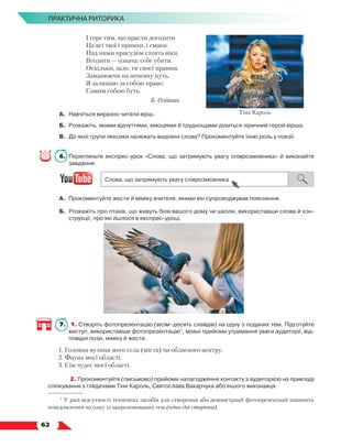   62
ПРАКТИЧНА РИТОРИКА
І горе тим, що прагли догодити
На всі твої і примхи, і смаки.
Над ними присудом стоять віки.
Вгодити — означа: себе убити.
Оскільки, зало, ти своєї правиш.
Заманюючи на непевну путь,
Я залишаю за собою право:
Самим собою буть.
Б. Олійник
А.	Навчіться виразно читати вірш.
Б.	 Розкажіть, якими відчуттями, емоціями й труднощами ділиться ліричний герой вірша.
В.	 До якої групи лексики належать виділені слова? Прокоментуйте їхню роль у поезії.
6.	 Перегляньте експрес-урок «Слова, що затримують увагу співрозмовника» й виконайте
завдання.
А.	 Прокоментуйте жести й міміку вчителя, якими він супроводжував пояснення.
Б.	 Розкажіть про птахів, що живуть біля вашого дому чи школи, використавши слова й кон-
струкції, про які йшлося в експрес-уроці.
7.	 1. Створіть фотопрезентацію (вісім–десять слайдів) на одну з поданих тем. Підготуйте
виступ, використавши фотопрезентацію1
, мовні прийоми утримання уваги аудиторії, від-
повідні пози, міміку й жести.
1. Головна вулиця мого села (міста) чи обласного центру.
2. Фауна моєї області.
3. Сім чудес моєї області.
	 2. Прокоментуйте (письмово) прийоми налагодження контакту з аудиторією на прикладі
спілкування з глядачами Тіни Кароль, Святослава Вакарчука або іншого виконавця.
1
У разі відсутності технічних засобів для створення або демонстрації фотопрезентації напишіть
повідомлення на одну із запропонованих тем (одна-дві сторінки).
Тіна Кароль
 