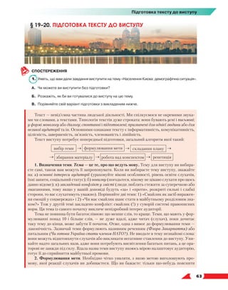   63
Підготовка тексту до виступу
СПОСТЕРЕЖЕННЯ
1.	Уявіть, що вам дали завдання виступити на тему «Населення Києва: демографічна ситуація».
А.	 Чи можете ви виступити без підготовки?
Б.	 Розкажіть, як би ви готувалися до виступу на цю тему.
В.	 Порівняйте свій варіант підготовки з викладеним нижче.
Текст — невід’ємна частина людської діяльності. Ми спілкуємося не окремими звука-
ми чи словами, а текстами. Типологія текстів дуже строката: вони бувають усні і письмові;
у формі монологу або діалогу; спонтанні і підготовлені; призначені для однієї людини або для
великої аудиторії та ін. Основними ознаками тексту є інформативність, комунікативність,
цілісність, завершеність, зв’язність, членованість і лінійність.
Текст виступу потребує попередньої підготовки, загальний алгоритм якої такий:
вибір теми → формулювання мети → складання плану →
→ збирання матеріалу → робота над конспектом → репетиція
1. Визначення теми. Тема — це те, про що ведуть мову. Тему для виступу ви вибира-
єте самі, також вам можуть її запропонувати. Коли ви вибираєте тему виступу, зважайте
на: а) основні інтереси аудиторії (ураховуйте вікові особливості, рівень освіти слухачів,
їхні запити, соціальний статус); б) новизну (погодьтеся, нікому не цікаво слухати про щось
давно відоме); в) закладений конфлікт у змісті (люди люблять стежити за суперечкою або
змаганнями, тому якщо у вашій доповіді будуть «за» і «проти», розкриті сильні і слабкі
сторони, то вас слухатимуть уважно). Порівняйте дві теми: 1) «Смайлик як засіб виражен-
ня емоцій у соцмережах» і 2) «Чи має смайлик шанс стати в майбутньому розділовим зна-
ком?» Тож у другій темі закладено конфлікт: смайлик (!) у суворій системі правописних
норм. Ця тема із самого початку викличе непідробний інтерес аудиторії.
Тема не повинна бути багатослівною: що менше слів, то краще. Теми, що мають у фор-
мулюванні понад 10 і більше слів, — не дуже вдалі, адже читач (слухач), поки дочитає
таку тему до кінця, може забути її початок. Отже, одна з вимог до формулювання теми —
лаконічність. Зазвичай теми формулюють називним реченням (Флора Закарпаття) або
питальним (Чи готова Україна стати членом НАТО?). Не вводьте в тему незнайомі слова:
вони можуть відштовхнути слухачів або викликати негативне ставлення до виступу. Уни-
кайте надто загальних назв, адже вони потребують висвітлення багатьох питань, а це ора-
торові не завжди під силу. Вдала назва теми виступу якоюсь мірою налаштовує аудиторію,
готує її до сприйняття майбутньої промови.
2. Формулювання мети. Необхідно чітко уявляти, з якою метою виголошують про-
мову, якої реакції слухачів ви добиваєтеся. Що ви бажаєте: тільки що-небудь пояснити
§ 19–20. ПІДГОТОВКА ТЕКСТУ ДО ВИСТУПУ
 