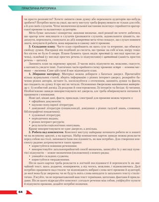  64
ПРАКТИЧНА РИТОРИКА
чи просто розповісти? Хочете змінити свою думку або переконати аудиторію що-небудь
зробити? Потрібно мати на увазі, що мету виступу треба формулювати не тільки для себе,
а й для своїх слухачів. Чітке визначення цільової настанови полегшує сприйняття оратор-
ської промови та налаштовує аудиторію.
Мета буває загальна і конкретна: загальна визначає, якої реакції ви хочете добитися,
що оратор хоче викликати в слухачів (розважити слухачів, задовольнити цікавість, на-
дихнути, переконати, спонукати до дії); конкретна мета чітко показує, що слухач повинен
знати, почувати й робити, вона виражена в самому змісті промови.
3. Складання плану. Часто план сприймають як щось сухе та вторинне, що обмежує
свободу думки. Насправді він подібний до скелета, що тримає на собі м’язи, шкіру тощо:
без кісток не було б опори. Плани бувають трьох видів: простий (у вигляді простих ре-
чень), складний (у вигляді простих речень із підпунктами) і цитатний (замість простих
речень — цитати).
Запишіть план на окремому аркуші. З часом якісь підпункти ви, можливо, скасуєте,
а натомість уведете інші. З античних часів прийнято схему промови: вступ — основ­
на час-
тина — висновки. Саме цій схемі й має відповідати план.
4. Збирання матеріалу. Матеріал можна добирати з багатьох джерел. Прочитайте
кілька журнальних статей, зберіть інформацію з різних інтернет-джерел, розкрийте ба-
чення різних авторів, зіставте їх, поспілкуйтеся з оточенням, запишіть думки та факти,
що спадають на думку й про які ви читали. Основними джерелами накопичення матеріа-
лу є: 1) особистий досвід; 2) роздуми й спостереження; 3) інтерв’ю та бесіди; 4) читання.
Необов’язково завжди використовувати всі джерела, але треба обмірковувати питання й
працювати з книжками.
Нові ідеї, цікаві дані, факти, приклади, ілюстрації для промови можна черпати з:
•	 офіційних документів;
•	 науково-популярної літератури;
•	 довідкової літератури (енциклопедії, довідники з різних галузей знань, словники,
бібліографічні покажчики);
•	 художньої літератури;
•	 періодичних видань;
•	 різних інтернет-ресурсів;
•	 результатів соціологічних опитувань.
Краще використовувати не одне джерело, а декілька.
5. Робота над конспектом. Конспект виступу найкраще починати робити не в зошиті
чи на великому аркуші, а на картках. Набір компактних карток завжди можна розкласти
перед собою на столі, змінювати їхню послідовність, як вам потрібно. Для створення кон-
спекту радимо дотримуватися таких правил:
•	 користуйтеся повними реченнями;
•	 використовуйте загальноприйнятий спосіб визначень, записуйте їх у вигляді пунк-
тів і підпунктів — кожне визначення (положення) з нового рядка;
•	 уникайте складних суджень;
•	 користуйтеся твердженнями.
Після цього картки треба розкласти в логічній послідовності й переписати їх як зви-
чайний текст, щось додаючи, поширюючи, а від чогось, можливо, і відмовляючись. Далі
потрібно працювати над стилем: чи відповідають вибрані слова меті промови й аудиторії,
до якої вона буде звернена; чи не будуть якісь слова випадати із загального тексту стиліс-
тично. З’ясуйте, чи не перевантажений ваш текст термінами, цитатами, фактами й прикла-
дами. Після цього відредагуйте конспект: узгодьте речення між собою, уніфікуйте пункти
й підпункти промови, додайте потрібні позначки.
 