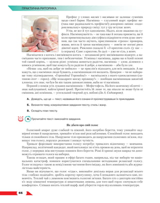   66
ПРАКТИЧНА РИТОРИКА
Префікс у словах насміх і насмішка не залишає сумнівів
щодо своєї барви. Насмішка — глузливий жарт: префікс на-
(така вже радикальність префіксів!) докорінно змінює «оздо-
ровлювальну» природу сміху: тут у гру вступає жовч.
Утім, не все й тут однозначно. Надто, коли зважимо на су­
фікси. Насмішкуватість — не така вже й погана прикмета, ще й
коли применшувальну дію суфікса підкріпити отим дуже звич­
ним, що так часто звучить, прислівником «трохи»: проворна,
жвава, весела й трохи насмішкувата — зовсім не погані риси
дівочої вдачі. Римляни сказали б: «З крихтою солі» (у нас —
із перцем). Саме з крихтою, бо далі — уже не сіль, а жовч.
Насміхатися з когось і висміювати когось — неоднакові речі: висміювання відверте, а на-
сміхання часто приховане, тим і не­
безпечніше. Усмішка і насмішка, дарма що в їхній основі
той самий корінь, — цілком різні: усмішка живиться радістю, насмішка — злом; ділимося з
кимось усмішкою, щоб іще комусь було радісно й добре, а насмішкою — аби було зле.
«Немає зла, щоб на добре не вийшло» — це прислів’я підходить для всіх випадків. А ще
кажуть, що з насмішки люди бувають, а насмішникам очі вилазять. Цицерон — чи не найкра-
ще тому підтвердження. «Горошина! Горошина!» — насміхалися з нього однокласники (ла-
тиною сісеr — горох). «Ще позаздрите моєму прізвищу!» — пообіцяв насмішникам завзятий
хлопець; хто знає, чи був би він таким заповзятливим, якби не ті насмішки.
Перший з-поміж усіх лукавих насмішників — Мефістофель. На його жовчному обличчі —
знак найлукавішої, найгострішої іронії. Протистоїть їй лише те, що ніколи не може бути ні
смішним, ані осміяним, — усесильний творчий дух любові (За А. Содоморою).
А.	 Доведіть, що це — текст, назвавши його ознаки й проілюструвавши їх прикладами.
Б.	 Визначте тему, комунікативне завдання тексту, стиль і жанр.
В.	Складіть план тексту.
4.	 Прочитайте текст і виконайте завдання.
Як дбати про свій голос
Голосовий апарат дуже слабкий та ніжний, його потрібно берегти, тому уникайте над-
мірної втоми й напруження, тримайте м’язи шиї розслабленими. Спокійний голос виходить
тільки зі спокійного тіла. Напружене тіло призводить до напруження голосових зв’язок, під-
вищує тон голосу, порушує резонанс і знижує чутність.
Тривале форсоване використання голосу потребує тривалого відпочинку — мовчання.
Наприклад, політичний кандидат, який виголошує по п’ять промов на день, щоб не втратити
голос, у перервах між виступами повинен його берегти. Різкі й хрипкі звуки навряд чи допо-
можуть отримати голоси на виборах.
Також оглядач, який працює в ефірі багато годин, наприклад, під час виборів чи націо­
нальних катастроф, повинен користуватися спеціальними методиками релаксації голосу.
Голос оглядача є такою ж невід’ємною частиною його іміджу, як його зовнішність або журна-
лістська майстерність.
Якщо ви відчуваєте, що голос «сідає», виконайте декілька вправ для релаксації всього
тіла: глибоко подихайте, зробіть коротку прогулянку, хоча б ненадовго залишіться самі, по-
мовчіть. Теплий чай з лимоном пом’якшить голосові зв’язки. Багато хто з дикторів постійно
п’є воду кімнатної температури зі шматочками лимона, для того щоб горло «почувало себе
комфортно». Співаки носять теплий шарф, щоб уберегти горло від коливань температури.
 