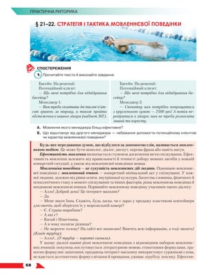   68
ПРАКТИЧНА РИТОРИКА
СПОСТЕРЕЖЕННЯ
1.	 Прочитайте тексти й виконайте завдання.
Басейн. На рецепції.
Потенційний клієнт:
— Що мені потрібно для відвідування
басейну?
Менеджер 1:
— Вам треба сплатити дві тисячі п’ят­
сот гривень за півроку, а також пройти
обстеження в нашого лікаря (кабінет 307).
Басейн. На рецепції.
Потенційний клієнт:
— Що мені потрібно для відвідування ба-
сейну?
Менеджер 2:
— Спочатку вам потрібно попрощатися
з круг­
ленькою сумою — 2500 грн! А потім пе-
ревіритися в лікаря: нам не треба розносити
лишай та коросту.
А.	Мовлення якого менеджера більш ефективне?
Б.	 Що відштовхує від другого менеджера — небажання допомогти потенційному клієнтові
чи характер мовленнєвої поведінки?
Будь-яке передавання думок, що відбулося за допомогою слів, називається мовлен-
нєвою подією. Це може бути монолог, діалог, диспут, окрема фраза або навіть вигук.
Ефективність мовлення визначається ступенем досягнення мети спілкування. Ефек-
тивність мовлення залежить від правильності й точності добору мовних засобів у кожній
конкретній ситуації, а також від мовленнєвої поведінки мовця.
Мовленнєва поведінка — це сукупність мовленнєвих дій людини. Одиницею мовленнє-
вої поведінки є мовленнєвий вчинок — конкретний мінімальний акт у спілкуванні. У кож-
ної людини, залежно від рівня освіти, внутрішньої культури, багатства словника, фізичного й
психологічного стану в момент спілкування та інших факторів, різна мовленнєва поведінка й
неоднакові мовленнєві вчинки. Порівняйте мовленнєву поведінку учасників такого діалогу:
— Алло! Добрий день! Це інтернет-магазин?
— Да.
— Мене звати Інна. Скажіть, будь ласка, чи є зараз у продажу пластикові контейнери
для овочів, щоб зберігати їх у морозильній камері?
— Є. Страна-виробник?
— А які є?
— Китай і Німеччина.
— А в чому полягає різниця?
— Не морочте голову! На сайті все написано! Вивчіть всю інформацію, а тоді звоніть!
(Кладе трубку).
— Алло!.. (У трубці — короткі сигнали).
У цьому діалозі наявні різні мовленнєві поведінки з відповідним набором мовленнє-
вих вчинків: покупець послуговується літературною мовою, етикетними формулами, гра-
мотно формулює запитання; продавець інтернет-магазину використовує суржикові слова,
не вдається до етикетних формул вітання й прощання, уживає згрубілу лексику. Ефектив-
§ 21–22. СТРАТЕГІЯ І ТАКТИКА МОВЛЕННЄВОЇ ПОВЕДІНКИ
 