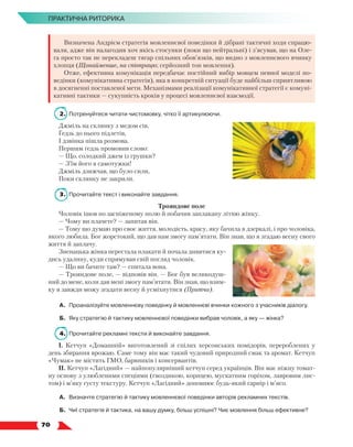   70
ПРАКТИЧНА РИТОРИКА
Визначена Андрієм стратегія мовленнєвої поведінки й дібрані тактичні ходи спрацю-
вали, адже він налагодив хоч якісь стосунки (поки що нейтральні) і з’ясував, що на Оле-
га просто так не перекладеш тягар спільних обов’язків, що видно з мовленнєвого вчинку
хлопця (Щонайменше, на співпрацю; серйозний тон мовлення).
Отже, ефективна комунікація передбачає постійний вибір мовцем певної моделі по-
ведінки (комунікативна стратегія), яка в конкретній ситуації буде найбільш сприятливою
в досягненні поставленої мети. Механізмами реалізації комунікативної стратегії є комуні-
кативні тактики — сукупність кроків у процесі мовленнєвої взаємодії.
2.	 Потренуйтеся читати чистомовку, чітко її артикулюючи.
Джміль на склянку з медом сів,
Ґедзь до нього підлетів,
І дзвінка пішла розмова.
Першим ґедзь промовив слово:
— Що, солодкий джем із грушки?
— З’їм його я самотужки!
Джміль дзижчав, що було сили,
Поки склянку не закрили.
3.	 Прочитайте текст і виконайте завдання.
Трояндове поле
Чоловік ішов по засніженому полю й побачив заплакану літню жінку.
— Чому ви плачете? — запитав він.
— Тому що думаю про своє життя, молодість, красу, яку бачила в дзеркалі, і про чоловіка,
якого любила. Бог жорстокий, що дав нам змогу пам’ятати. Він знав, що я згадаю весну свого
життя й заплачу.
Зненацька жінка перестала плакати й почала дивитися ку-
дись удалину, куди спрямував свій погляд чоловік.
— Що ви бачите там? — спитала вона.
— Трояндове поле, — відповів він. — Бог був великодуш-
ний до мене, коли дав мені змогу пам’ятати. Він знав, що взим-
ку я завжди можу згадати весну й усміхнутися (Притча).
А.	 Проаналізуйте мовленнєву поведінку й мовленнєві вчинки кожного з учасників діалогу.
Б.	 Яку стратегію й тактику мовленнєвої поведінки вибрав чоловік, а яку — жінка?
4.	 Прочитайте рекламні тексти й виконайте завдання.
І. Кетчуп «Домашній» виготовлений зі спілих херсонських помідорів, перероблених у
день збирання врожаю. Саме тому він має такий чудовий природний смак та аромат. Кетчуп
«Чумак» не містить ГМО, барвників і консервантів.
ІІ. Кетчуп «Лагідний» — найпопулярніший кетчуп серед українців. Він має ніжну томат-
ну основу з улюбленими спеціями (гвоздикою, корицею, мускатним горіхом, лавровим лис-
том) і м’яку густу текстуру. Кетчуп «Лагідний» доповнює будь-який гарнір і м’ясо.
А.	 Визначте стратегію й тактику мовленнєвої поведінки авторів рекламних текстів.
Б.	 Чиї стратегія й тактика, на вашу думку, більш успішні? Чиє мовлення більш ефективне?
 