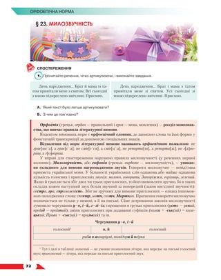   72
Орфоепічна норма
СПОСТЕРЕЖЕННЯ
1.	 Прочитайте речення, чітко артикулюючи, і виконайте завдання.
День народження… Брат й мама із та-
том привітали мене з святом. Всі сьогодні
з мною підкреслено ввічливі. Приємно.
День народження… Брат і мама з татом
привітали мене зі святом. Усі сьогодні зі
мною підкреслено ввічливі. Приємно.
А.	 Який текст було легше артикулювати?
Б.	 З чим це пов’язано?
Орфоепія (грецьк. orphos — правильний і epos — мова, мовлення) — розділ мовознав-
ства, що вивчає правила літературної вимови.
Кодексом вимовних норм є орфоепічний словник, де записано слова та їхні форми у
фонетичній транскрипції за допомогою спеціальних знаків.
Відхилення від норм літературної вимови називають орфоепічною помилкою: не
грає[шс´а], а грає[с´:а]; не сміє[т´ся], а сміє[ц´:а], не репорта[ш], а репорта[ж]; не г[а]во-
риш, а г[о]вориш.
У вправі для спостереження порушено правила милозвучності (у реченнях першої
колонки). Милозвучність, або евфонія (грецьк. euphone — милозвучність), — уникан-
ня складного для вимови нагромадження звуків. Говорити милозвучно — невід’ємна
прикмета української мови. У більшості українських слів однакова або майже однакова
кількість голосних і приголосних звуків: молоко, говорити, Запоріжжя, горілиць, зелений.
Якщо й трапляється збіг двох чи трьох приголосних, то його вимовляти зручно, бо в таких
складах кожен наступний звук більш звучний за попередній (закон висхідної звучності):
сестра, гра, спроможність. Збіг не зручних для вимови приголосних — ознака іншомов-
ного походження слова: спектр, матч, скотч, Мкртчян. Прагнення говорити милозвучно
позначається не тільки у вимові, а й на письмі. Саме дотримання законів милозвучності
зумовило чергування у–в, і–й, з–зі–із; спрощення в групах приголосних (уста — усний,
проїзд — проїзний); зміни приголосних при додаванні суфіксів (козак + -ськ(ий) = коза­
цький; Прага + -ськ(ий) = празький) та ін.
Чергування у–в, і–й
голосний1
в, й голосний
риба в акваріумі, помідори й огірки
§ 23. МИЛОЗВУЧНІСТЬ
1
Тут і далі в таблиці: голосний — це умовне позначення літери, яка передає на письмі голосний
звук; приголосний — літера, яка передає на письмі приголосний звук.
 