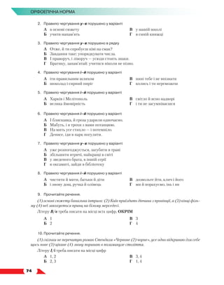   74
Орфоепічна норма
2.	 Правило чергування у–в порушено у варіанті
	 А	 в основі сюжету
	 Б	 учити напам’ять
	 В	 у нашій школі
	 Г	 в синій книжці
3.	 Правило чергування у–в порушено в рядку
	 А	 Отже, й ти спробуєш ківі на смак?
	 Б	 Завдання таке: упорядкувати числа.
	 В	 І праворуч, і ліворуч — усюди стоять знаки.
	 Г	 Братику, запам’ятай: учитися ніколи не пізно.
4.	 Правило чергування і–й порушено у варіанті
	 А	 іти правильним шляхом
	 Б	 шоколад і сирний пиріг
	 В	 нині тебе і не впізнати
	 Г	 колись і ти переможеш
5.	 Правило чергування і–й порушено у варіанті
	 А	 Харків і Мелітополь
	 Б	 велика ймовірність
	 В	 світло й ясно надворі
	 Г	 і ти не засумніваєшся
6.	 Правило чергування і–й порушено у варіанті
	 А	 І блискавка, й гроза ударили одночасно.
	 Б	 Мабуть, і я трохи з вами потанцюю.
	 В	 На мить усе стихло — і потемніло.
	 Г	 Денисе, іди в парк погуляти.
7.	 Правило чергування у–в порушено у варіанті
	 А	 уже розпогоджується, загубити в траві
	 Б	 збільшити втричі, найкращі в світі
	 В	 у зведеного брата, в іншій серії
	 Г	 в оксамиті, зайди в бібліотеку
8.	 Правило чергування і–й порушено у варіанті
	 А	 чистити й мити, батьки й діти
	 Б	 і знову дощ, ручка й олівець
	 В	 дозвольте йти, клич і його
	 Г	 ми й порахуємо, інь і ян
9.	 Прочитайте речення.
(1) основі сюжету банальна інтрига: (2) Київ приїздить дівчина з провінції, а (3) кінці філь-
му (4) неї закохується принц на білому мерседесі.
Літеру В/в треба писати на місці всіх цифр, ОКРІМ
	 А	 1
	 Б	 2
	 В	 3
	 Г	 4
10.	Прочитайте речення.
(1) скільки не перечитую роман Стендаля «Червоне (2) чорне», усе одно відкриваю для себе
щось нове (3) цікаве (4) знову поринаю в позаминуле століття.
Літеру І/і треба писати на місці цифр
	 А	 1, 2
	 Б	 2, 3
	 В	 3, 4
	 Г	 1, 4
 