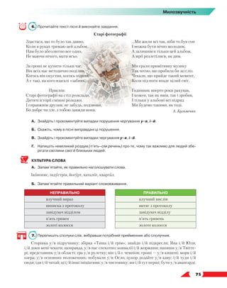   75
Милозвучність
6.	 Прочитайте текст пісні й виконайте завдання.
Старі фотографії
Здається, що то було так давно,
Коли в руках тримаю цей альбом.
Нам було абсолютно все одно,
Не маючи нічого, мати всьо.
За гроші не купити тільки час,
Він всіх нас методично поділив.
Когось він опустив, когось підняв,
А є такі, на кого взагалі «забив».
Приспів:
Старі фотографії на стіл розклади,
Дитячі історії смішні розкажи.
І справжнім друзям, не забудь, подзвони,
Бо добре чи зле, з тобою завжди вони.
...Ми жили всі так, ніби то був сон
І можна бути вічно молодим,
А залишився тільки цей альбом,
А мрії розлетілися, як дим.
Ми грали примітивну музику
Так чесно, що пробила би до сліз.
Чекали, що прийде такий момент,
Коли під ноги впаде цілий світ.
Годинник вперто роки рахував,
І кожен, так як вмів, так і зробив,
І тільки у альбомі всі підряд
Ми будемо такими, як тоді.
А. Кузьменко
А.	 Знайдіть і прокоментуйте випадки порушення чергування у–в, і–й.
Б.	Скажіть, чому в пісні виправдані ці порушення.
В.	 Знайдіть і прокоментуйте випадки чергування у–в, і–й.
Г.	Напишіть невеликий роздум (п’ять–сім речень) про те, чому так важливо для людей збе-
рігати світлини свої й близьких людей.
КУЛЬТУРА СЛОВА
А.	 Запам’ятайте, як правильно наголошувати слова.
Іконопис, індустрія, йогурт, каталог, квартал.
Б.	 Запам’ятайте правильний варіант слововживання.
НЕПРАВИЛЬНО ПРАВИЛЬНО
влучний вираз влучний вислів
виписка з протоколу витяг з протоколу
завідувач відділом завідувач відділу
п’ять гривен п’ять гривень
золоті колосся золоте колосся
7.	 Перепишіть сполуки слів, вибравши потрібний прийменник або сполучник.
Сторінка у/в підручнику; збірка «Тиша і/й грім»; знайди і/й підкресли; Яна і/й Юля;
і/й доки мені чекати; щоправда, у/в нас спекотно; конвалії і/й жоржини; напиши у/в Твітте-
рі; представник у/в області; гра у/в рулетку; він і/й є чемпіон; гроші — у/в кишені; моря і/й
озера; у/в основних положеннях; побували у/в Осло; цукор додайте у/в каву; і/й туди і/й
сюди; іди і/й читай; ці і/й інші ініціативи; у/в чистовику; ми і/й тут перші; бути у/в авангарді.
 