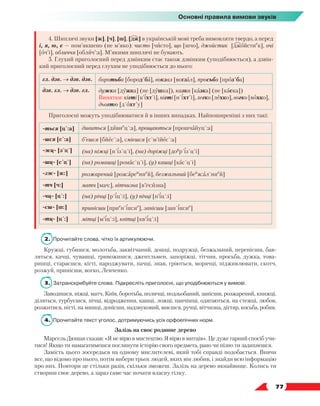   77
Основні правила вимови звуків
4. Шиплячі звуки [ж], [ч], [ш], [дж] в українській мові треба вимовляти твердо, а перед
і, я, ю, є — пом’якшено (не м’яко): чисто [чисто], що [шчо], джойстик [джойстие
к], очі
[оч’і], обличчя [облич’:а]. М’якими шиплячі не бувають.
5. Глухий приголосний перед дзвінким стає також дзвінким (уподібнюється), а дзвін-
кий приголосний перед глухим не уподібнюється до нього:
гл. дзв. → дзв. дзв. боротьба [бород´ба], вокзал [воґзал], просьба [проз´ба]
дзв. гл. → дзв. гл. дужка [дужка] (не [душка]), казка [казка] (не [каска])
Винятки: кігті [к’іхт´і], нігті [н´іхт´і], легко [лехко], вогко [вохко],
дьогтю [д´охт´у]
Приголосні можуть уподібнюватися й в інших випадках. Найпоширеніші з них такі:
-ться [ц´:а] дивиться [дивие
ц´:а], прощаються [прошчайуц´:а]
-шся [с´:а] б’єшся [бйес´:а], смієшся [с´м’ійес´:а]
-жц- [з´ц´] (на) ніжці [н´із´ц´і], (на) доріжці [доу
р´із´ц´і]
-шц- [с´ц´] (на) ромашці [ромас´ц´і], (у) кашці [кас´ц´і]
-зж- [ж:] розжарений [рож:ареи
ние
й], безжальний [беи
ж:ал´ние
й]
-тч [ч:] матч [мач:], вітчизна [в’іч:изна]
-чц- [ц´:] (на) річці [р´іц´:і], (у) пічці [п’іц´:і]
-сш- [ш:] принісши [прие
н´іш:ие
], занісши [зан´іш:ие
]
-тц- [ц´:] мітці [м’іц´:і], квітці [кв’іц´:і]
2.	 Прочитайте слова, чітко їх артикулюючи.
Кружці, губишся, молотьба, заквітчаний, дошці, подружці, безжальний, перенісши, бав-
ляться, качці, чувашці, тривожишся, джентльмен, запоріжці, тітчин, просьба, дужка, това-
ришці, стараєшся, кігті, народжувати, пачці, знав, гріються, морячці, підживлювати, скотч,
розжуй, принісши, вогко, Левченко.
3.	 Затранскрибуйте слова. Підкресліть приголосні, що уподібнюються у вимові.
Заводишся, ніжці, матч, Київ, боротьба, поличці, подзьобаний, занісши, розжарений, книжці,
діляться, турбуєшся, пічці, відродження, кашці, ложці, панчішці, одягаються, на стежці, любов,
розжитися, нігті, на мишці, донісши, надзвуковий, миєшся, ручці, вітчизна, дігтяр, косьба, робив.
4.	 Прочитайте текст уголос, дотримуючись усіх орфоепічних норм.
Залізь на своє родинне дерево
Марсель Дюшан сказав: «Я не вірю в мистецтво. Я вірю в митців». Це дуже гарний спосіб учи-
тися! Якщо ти намагатимешся поглинути історію свого предмета, рано чи пізно ти задихнешся.
Замість цього зосередься на одному мислителеві, який тобі справді подобається. Вивчи
все, що відомо про нього, потім вибери трьох людей, яких він любив, і знайди всю інформацію
про них. Повтори це стільки разів, скільки зможеш. Залізь на дерево якнайвище. Колись ти
створиш своє дерево, а зараз саме час почати власну гілку.
 