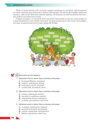   78
Орфоепічна норма
Якщо ти будеш бачити себе частиною творчого родоводу, це допоможе тобі почуватися
не таким самотнім, коли розпочнеш збирати свій матеріал. Я повісив фотографії улюблених
митців у своїй студії. Вони наче приязні привиди. Я відчуваю, як вони штовхають мене впе-
ред, щойно я схиляюся над столом.
Справді чудовим є те, що митці, яких уже немає серед живих чи які десь дуже далеко, не
в змозі відмовитися стати твоїми вчителями. Ти можеш навчитися в них усього, чого забажа-
єш: вони залишили конспекти у своїх творах (К. Остін).
5.	 Виконайте тестові завдання.
1.	 Однакова кількість звуків і букв у кожному слові рядка
	 А	 болючий, Юрмала, чаювання
	 Б	 щирість, народжуєш, якання
	 В	 пояснення, злістю, тямущий
	 Г	 ялтинський, зв’язківець, віссю
2.	 Однакова кількість звуків і букв у кожному слові рядка
	 А	 ячмінь, ятранський, повіяло
	 Б	 взаємність, українець, каміння
	 В	 покращення, полюс, відроджую
	 Г	 духмяно, роз’єднаність, життєпис
3.	 Однакова кількість звуків і букв у кожному слові рядка
	 А	 з’єднання, приїжджати, заявник
	 Б	 щільний, земляний, заяложений
	 В	 тьохкає, нюансовий, захоплюєшся
	 Г	 брюнет, капелюшок, дивується
 