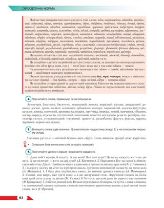   82
Орфоепічна норма
Найчастіше неправильно наголошують такі слова: ваги, вантажівка, випадок, визволь-
ний, відвезти, вірші, вітчим, гуртожиток, дано, добуток, довідник, донька, дочка, дрова,
жалюзі, завдання, загадка, закінчити, заробіток, зручний, зубожіння, індустрія, йогурт,
каталог, квартал, кишка, кілометр, колія, косий, котрий, кроїти, кулінарія, курятина, лис-
топад, маркетинг, мережа, металургія, навчання, начинка, ненавидіти, новий, обіцянка,
обрання, обруч, одноразовий, олень, ознака, отаман, партер, піала, підлітковий, пізнання,
пітний, піцерія, подруга, пологовий, поняття, порядковий, проміжок, псевдонім, разом,
решето, роздрібний, русло, середина, сеча, симетрія, сільськогосподарський, спина, течія,
тризуб, тулуб, український, уподобання, усередині, фартух, фаховий, фольга, форзац, ца-
рина, центнер, цінник, чарівний, черговий, читання, чорнозем, чорнослив, щелепа.
Незначна кількість слів має подвійний наголос: весняний, завжди, договір, доповідач,
жалібний, м’язовий, первісний, помилка, простий, також та ін.
Не потрібно плутати подвійний наголос із наголосом, за допомогою якого розрізняють
форми слів: пісні (род. відм. одн.) — пісні (наз. відм. мн.), так само чашки — чашки.
За допомогою наголосу розрізняємо значення слів: замок — замок, виходити (виліку-
вати) — виходити (покидати приміщення).
Окремі іменники, узгоджуючись із числівниками два, три, чотири, можуть змінюва-
ти наголос: брати — два брати, сестри — три сестри, відра — чотири відра.
Не плутайте літературний та діалектний наголоси. Наголос на передостанньому скла-
ді в словах принести, віднести, люблю, кажу, було, Роман не нормативний, він властивий
західноукраїнським говіркам.
2.	 Прочитайте слова, правильно їх наголошуючи.
Асиметрія, благовіст, бюлетень, вершковий, вимога, виразний, гальма, дворазовий, де-
щиця, догмат, дрова, жалюзі, залишити, зубожіння, експерт, заіржавілий, здалека, індустрія,
каталог, кишка, копчений, кропива, кулінарія, листопад, мережа, новий, навчання, обрання,
осетер, партер, перевести, підлітковий, пологовий, поняття, псевдонім, решето, розпірка, сан-
тиметр, статуя, стовідсотковий, текстовий, травестія, уподобання, фартух, форзац, царина,
чарівний, чорнослив, щипці.
3.	 Випишіть слова у дві колонки: 1) з наголосом на другому складі; 2) з наголосом на першо-
му складі.
Начинка, русло, его, оптовий, боязнь, ваги, обруч, олень, випадок, тризуб, адже, курятина.
•	 З перших букв виписаних слів складіть приказку.
4.	 Прочитайте уривки з віршів і виконайте завдання.
1. Дано тобі і вірити, й кохати. А що мені? Які такі куші? Нелегко, кажуть, жити на дві
хати. А ще нелегше — жить на дві душі! (Л. Костенко). 2. Народився Бог на санях в лемків-
ськім містечку Дуклі. Прийшли лемки у крисанях і принесли місяць круглий (Б.-І. Антонич).
3. І в дорогу далеку ти мене на зорі проводжала, і рушник вишиваний на щастя, на долю дала
(А. Малишко). 4. І біла ріка підійнялась увись, до витоків древніх сягнула (А. Панчишин).
5. Співай, моя ватро, вже треті півні, а я ще заслуханий стою. Заручений сонцем на білім
коні край світу пливу за рікою (М. Симич). 6. Усе-усе, що нам дано, не заросте вже полином
(В. Крищенко). 7. Я бачив дивний сон. Немов передо мною безмірна, та пуста, і дика площина,
і я, прикований ланцем залізним, стою під височенною гранітною скалою, а далі тисячі таких
самих, як я (І. Франко).
 
