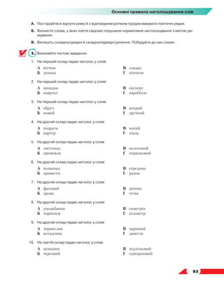   83
Основні правила наголошування слів
А.	 Постарайтеся відчути риму й з відповідним ритмом продекламувати поетичні рядки.
Б.	 Визначте слова, у яких поети свідомо порушили нормативне наголошування з метою ри-
мування.
В.	 Випишіть складносурядні й складнопідрядні речення. Побудуйте до них схеми.
5.	 Виконайте тестові завдання.
1.	На перший склад падає наголос у слові
	 А	 вітчим
	 Б	 донька
	 В	 ознака
	 Г	 кінчити
2.	На перший склад падає наголос у слові
	 А	 випадок
	 Б	 квартал
	 В	 експерт
	 Г	 заробіток
3.	На перший склад падає наголос у слові
	 А	 обруч
	 Б	 новий
	 В	 котрий
	 Г	 зручний
4.	На другий склад падає наголос у слові
	 А	 подруга
	 Б	 партер
	 В	 косий
	 Г	 піала
5.	На другий склад падає наголос у слові
	 А	 листопад
	 Б	 проміжок
	 В	 пологовий
	 Г	 порядковий
6.	На другий склад падає наголос у слові
	 А	 позначка
	 Б	 привести
	 В	 середина
	 Г	 разом
7.	На другий склад падає наголос у слові
	 А	 фаховий
	 Б	 дрова
	 В	 цінник
	 Г	 течія
8.	На другий склад падає наголос у слові
	 А	 уподобання
	 Б	 чорнозем
	 В	 симетрія
	 Г	 кілометр
9.	На другий склад падає наголос у слові
	 А	 чорнослив
	 Б	 псевдонім
	 В	 чарівний
	 Г	 занести
10.	На третій склад падає наголос у слові
	 А	 пізнання
	 Б	 черговий
	 В	 підлітковий
	 Г	 одноразовий
 