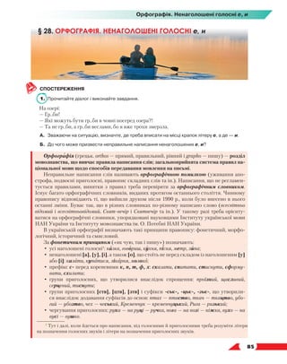   85
СПОСТЕРЕЖЕННЯ
1.	 Прочитайте діалог і виконайте завдання.
На озері:
— Гр..би!
— Які можуть бути гр..би в човні посеред озера?!
— Та не гр..би, а гр..би веслами, бо я вже трохи змерзла.
А.	 Зважаючи на ситуацію, визначте, де треба вписати на місці крапок літеру е, а де — и.
Б.	 До чого може призвести неправильне написання ненаголошених е, и?
Орфографія (грецьк. orthos — прямий, правильний, рівний і grapho — пишу) — розділ
мовознавства, що вивчає правила написання слів; загальноприйнята система правил на-
ціональної мови щодо способів передавання мовлення на письмі.
Неправильне написання слів називають орфографічною помилкою (уживання апо-
строфа, подвоєні приголосні, правопис складних слів та ін.). Написання, що не регламен-
тується правилами, винятки з правил треба перевіряти за орфографічним словником.
Існує багато орфографічних словників, виданих протягом останнього століття. Чинному
правопису відповідають ті, що вийшли друком після 1990 р., коли було внесено в нього
останні зміни. Буває так, що в різних словниках по-різному написано слово (всесвітньо
відомий і всесвітньовідомий, Свят-вечір і Святвечір та ін.). У такому разі треба орієнту-
ватися на орфографічні словники, упорядковані науковцями Інституту української мови
НАН України та Інституту мовознавства ім. О. Потебні НАН України.
В українській орфографії визначають такі принципи правопису: фонетичний, морфо-
логічний, історичний та смисловий.
За фонетичним принципом («як чую, так і пишу») позначають:
•	 усі наголошені голосні1
: казка, говориш, кухня, пісня, метр, липа;
•	 ненаголошені [а], [у], [і], а також [о], що стоїть не перед складом із наголошеним [у]
або [і]: казати, купатися, лікарня, молоко;
•	 префікс с- перед кореневими к, п, т, ф, х: сказати, спитати, стиснути, сформу-
вати, схилити;
•	 групи приголосних, що утворилися внаслідок спрощення: проїзний, щасливий,
серце­
вий, тиснути;
•	 групи приголосних [ств], [цтв], [зтв] і суфікси -ськ-, -цьк-, -зьк-, що утворили-
ся внаслідок додавання суфіксів до основ: птах — птаство, ткач — ткацтво, убо-
гий — убозтво, чех — чеський, Кременчук — кременчуцький, Рига — ризький;
•	 чергування приголосних: рука — на руці — ручка, нога — на нозі — ніжка, вухо — на
вусі — вушко.
§ 28. ОРФОГРАФІЯ. НЕНАГОЛОШЕНІ ГОЛОСНІ е, и
1
Тут і далі, коли йдеться про написання, під голосними й приголосними треба розуміти літери
на позначення голосних звуків і літери на позначення приголосних звуків.
Орфографія. Ненаголошені голосні е, и
 