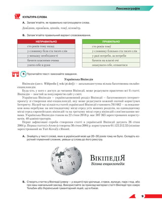   9
Лексикографія
КУЛЬТУРА СЛОВА
А.	 Запам’ятайте, як правильно наголошувати слова.
Довідник, проміжок, цінник, тому, кілометр.
Б.	 Запам’ятайте правильний варіант слововживання.
НЕПРАВИЛЬНО ПРАВИЛЬНО
сто років тому назад сто років тому
у словнику біля ста тисяч слів у словнику близько ста тисяч слів
у випадку необхідності у разі потреби, за потреби
бачити власними очима бачити на власні очі
узяти себе в руки опанувати себе, отямитися
7.	 Прочитайте текст і виконайте завдання.
Українська Вікіпедія
Вікіпедія (англ. Wikipedia [ˌwɪkɪˈpiːdɪə]) — загальнодоступна вільна багатомовна онлайн-
енциклопедія.
Будь-хто, у кого є доступ до читання Вікіпедії, може редагувати практично всі її статті.
Вікіпедія — шостий за популярністю сайт у світі.
Українська Вікіпедія — українськомовний розділ Вікіпедії — багатомовного інтернет-
проекту зі створення вікі-енциклопедії, яку може редагувати кожний охочий користувач
Інтернету. На цей час кількість статей української Вікіпедії становить 761 662 — за показни­
ком вона перебуває на шістнадцятому місці серед усіх мовних розділів, на одинадцятому
місці серед європейських вікіпедій та на третьому місці серед вікіпедій слов’янськими мо-
вами. Українська Вікіпедія станом на 22 січня 2018 р. має 387 365 зареєстрованих користу-
вачів, 40 адміністраторів.
Перші зафіксовані спроби створення статті в українській Вікіпедії датують 26 січня
2004 р. Перша стаття («Атом») створена 30 січня 2004 р. користувачем 61.125.212.32 (пізніше
зареєстрований як Yuri Koval) з Японії.
А.	 Знайдіть у тексті слова, яких в українській мові ще 20–30 років тому не було. Складіть ко-
роткий тлумачний словник, увівши ці слова до його реєстру.
Б.	Створіть статтю у Вікіпедії (уявну — у зошиті) про урочище, ставок, вулицю, парк і под. або
про ваш навчальний заклад. Використайте за приклад матеріал статті Вікіпедії про озеро
Тельбин або Український гуманітарний ліцей, що в Києві.
 