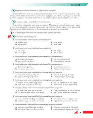   91
Апостроф
3.	 Перепишіть слова, поставивши, де потрібно, апостроф.
М..якотілий, розп..яття, пів..аркуша, надвечір..я, Кам..янець-Подільський, над..яр..я, Лук..-
янівка, гороб..ячий, з..економити, Солов..йов, надбрів..я, ум..ятина, надхмар..я, св..ященик,
в..їдатися, верф..ю, під..їзний, багатослів..я, пів..Європи, транс..європейський, сухом..ятка.
4.	 Випишіть слова, у яких треба писати апостроф.
Тьм..яний, з..ініціювати, ум..ятина, по..яснити, Мар..яна, духм..яний, краков..як, стерв..-
ятник, поцв..яхований, дит..ясла, Знам..янка, Св..ятополк, Об..ю, коров..ячий, мавп..ячий,
Придністров..я, різьб..яр, сум..яття, Слов..яносербськ, р..ясний, р..юмка, в..яз.
•	 З других букв виписаних слів складіть назву художнього твору.
5.	 Виконайте тестові завдання.
1.	Апостроф треба писати на місці пропуску в слові
	 А	 помор..янин
	 Б	 духм..яний
	 В	 рутв..яний
	 Г	 розв..язок
2.	Апостроф треба писати на місці пропуску в слові
	 А	 пів..озера
	 Б	 пів..огірка
	 В	 пів..метра
	 Г	 пів..яблука
3.	Апостроф треба писати на місці пропуску в обох словах варіанта
	 А	 з..ясувати, р..юмсати
	 Б	 від..ємний, пор..ядок
	 В	 сім..янин, різдв..яний
	 Г	 розм..якшити, під..їзд
4.	Апостроф треба писати на місці пропуску в обох словах варіанта
	 А	 В..ячеслав, гр..ядка
	 Б	 сім..янин, Св..ятослав
	 В	 зв..язківець, знічев..я
	 Г	 Причорномор..я, цв..ях
5.	Апостроф треба писати на місці пропуску в усіх словах варіанта
	 А	 кам..яний, п..яльце, звір..ята
	 Б	 бур..ян, подвір..я, кр..якати
	 В	 поголів..я, арф..яр, кур..ява
	 Г	 в..їжджати, реп..ях, пів..яру
6.	Апостроф треба писати на місці пропуску в усіх словах варіанта
	 А	 здоров..я, кип..ятити, бур..яний
	 Б	 пуп..янок, заб..ється, лижв..яр
	 В	 роз..їзд, Придунав..я, пів..юрби
	 Г	 львів..янин, п..ясть, Вороб..йов
7.	Апостроф треба писати на місці пропуску в усіх словах варіанта
	 А	 П..ятихатки, черв..як, вп..ястися
	 Б	 без..язикий, рум..яний, медв..яний
	 В	 Середземномор..я, в..юн, пр..янощі
	 Г	 верб..я, риб..ячий, без..іменний
8.	Апостроф треба писати на місці пропуску в усіх словах варіанта
	 А	 перед..ювілейний, Кир..ян, від..їзд
	 Б	 кіновар..ю, солов..їний, кур..ятина
	 В	 зів..янути, Мін..юст, духм..яний
	 Г	 торф..яний, в..юнитися, Р..єпін
9.	Апостроф треба писати на місці пропуску в усіх словах варіанта
	 А	 двох..ядерний, Мар..яна, різьб..яр
	 Б	 дит..ясла, Григор..єв, багатослів..я
	 В	 Слов..янськ, верхів..я, тьм..яний
	 Г	 поцв..яхований, здоров..яга, з..їзд
 