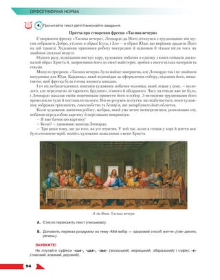   94
Орфографічна норма
4.	 Прочитайте текст двічі й виконайте завдання.
Притча про створення фрески «Таємна вечеря»
Створюючи фреску «Таємна вечеря», Леонардо да Вінчі зіткнувся з труднощами: він му-
сив зобразити Добро, утілене в образі Ісуса, і Зло — в образі Юди, що вирішив зрадити Його
на цій трапезі. Художник припинив роботу посередині й відновив її тільки після того, як
знайшов ідеальні моделі.
Одного разу, відвідавши виступ хору, художник побачив в одному з юних співаків доско-
налий образ Христа й, запросивши його до своєї майстерні, зробив з нього кілька начерків та
етюдів.
Минуло три роки. «Таємна вечеря» була майже завершена, але Леонардо так і не знайшов
натурника для Юди. Кардинал, який відповідав за оформлення собору, підганяв його, вима-
гаючи, щоб фреска була готова якомога швидше.
І от після багатоденних пошуків художник побачив чоловіка, який лежав у рові, — моло-
дого, але передчасно зістареного, брудного, п’яного й обідраного. Часу на етюди вже не було,
і Леонардо наказав своїм помічникам привести його в собор. З великими труднощами його
приволокли туди й поставили на ноги. Він не розумів до пуття, що відбувається, поки худож-
ник зображав гріховність, самолюбство та безвір’я, які закарбувало його обличчя.
Коли художник закінчив роботу, жебрак, який уже встиг витверезитися, розплющив очі,
побачив перед собою картину й перелякано викрикнув:
— Я вже бачив цю картину!
— Коли? — здивовано запитав Леонардо.
— Три роки тому, ще до того, як усе втратив. У той час, коли я співав у хорі й життя моє
було сповнене мрій, якийсь художник намалював з мене Христа.
А.	Стисло перекажіть текст (письмово).
Б.	 Доповніть переказ роздумом на тему «Мій вибір — здоровий спосіб життя» (сім–десять
речень).
ЗАУВАЖТЕ!
Не плутайте суфікси -ськ-, -цьк-, -зьк- (волоський, моряцький, збаразький) і суфікс -к-
(плаский, ковзкий, дерзкий).
Л. да Вінчі. Таємна вечеря
 