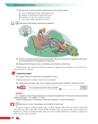   96
Орфографічна норма
10.	М’який знак на місці пропуску треба писати в усіх словах рядка
	 А	 тр..ох, Новгород-Сіверс..кий, камін..чик
	 Б	 рибон..ці, мелітопол..ський, яблун..ці
	 В	 завзятіс..ть, біл..ше, склепін..частий
	 Г	 жен..шень, забр..оханий, скін..чити
6.	 Розгляньте ілюстрацію й виконайте завдання.
А.	 Опишіть ситуацію двома-трьома реченнями. Доповніть свій опис порадами щодо обач-
ності й обережності в поводженні з немовлям.
Б.	 Використайте опорні слова, поставивши, де потрібно, м’який знак.
Опорні слова: на стежин..ці, тягнет..ся, промін..ці, промін..чик, спілкуєт..ся, мен..ше, нян..-
чити, матусен..ці, дон..ці.
КУЛЬТУРА СЛОВА
А.	 Запам’ятайте, як правильно наголошувати слова.
Партер, перевезти, перекис, переляк, підлітковий.
Б.	 Перегляньте експрес-урок «Чи є в українській мові слово спасибі?» і перекажіть його.
ДО РЕЧІ…
ь — тридцять перша літера українського алфавіту. Називається «м’який знак» (З енциклопедії
«Українська мова». — К., 2000. — С. 741).
У деяких підручниках і посібниках м’який знак називають «знаком м’якшення».
7.	 Перепишіть слова, поставивши, де потрібно, м’який знак.
С..омга, чотир..ох, кобзар..ський, гідніс..ть, Ман..чжурія, нян..чити, він..чатися, ковз..кий,
слиз..кий, міс..кий, плас..кий, волин..ський, шампан..ське, тесляр..ський, гуцул..ський, під­
бираєш..ся, завод..ся, Херсон..щина, мен..ше, поділ..ський, брівон..ці, стежин..ці, картин..ці,
ручен..ці, дон..чин, тон..ший.
 