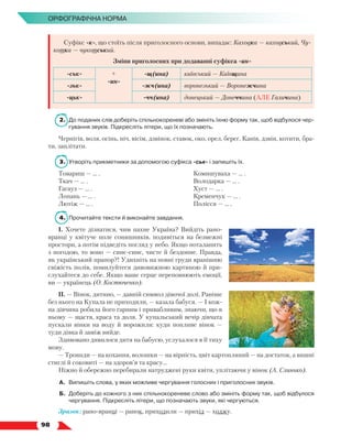   98
Орфографічна норма
Суфікс -к-, що стоїть після приголосного основи, випадає: Каховка — каховський, Чу-
котка — чукотський.
Зміни приголосних при додаванні суфікса -ин-
-ськ- +
-ин-
-щ(ина) київський — Київщина
-зьк- -жч(ина) воронезький — Воронежчина
-цьк- -чч(ина) донецький — Донеччина (АЛЕ Галичина)
2.	 До поданих слів доберіть спільнокореневі або змініть їхню форму так, щоб відбулося чер-
гування звуків. Підкресліть літери, що їх позначають.
Чернігів, воля, осінь, ніч, вісім, дзвінок, ставок, око, орел, берег, Канів, дзвін, котити, бра-
ти, заплітати.
3.	Утворіть прикметники за допомогою суфікса -ськ- і запишіть їх.
Товариш — … .
Ткач — … .
Гагауз — … .
Лопань — … .
Лютіж — … .
Комишуваха — … .
Володарка — … .
Хуст — … .
Кременчук — … .
Полісся — … .
4.	 Прочитайте тексти й виконайте завдання.
І. Хочете дізнатися, чим пахне Україна? Вийдіть рано-
вранці у квітуче поле соняшників, подивіться на безмежні
простори, а потім підведіть погляд у небо. Якщо поталанить
з погодою, то воно — синє-синє, чисте й бездонне. Правда,
як український прапор?! Удихніть на повні груди вранішню
свіжість полів, помилуйтеся дивовижною картиною й при-
слухайтеся до себе. Якщо ваше серце переповнюють емоції,
ви — українець (О. Костюченко).
ІІ. — Вінок, дитино, — давній символ дівочої долі. Раніше
без нього на Купала не приходили, — казала бабуся. — І кож-
на дівчина робила його гарним і привабливим, знаючи, що в
ньому — щастя, краса та доля. У купальський вечір дівчата
пускали вінки на воду й ворожили: куди попливе вінок —
туди дівка й заміж вийде.
Здивовано дивилося дитя на бабусю, услухалося в її тиху
мову.
— Троянди — на кохання, волошки — на вірність, цвіт картопляний — на достаток, а вишні
стиглі й соковиті — на здоров’я та красу…
Ніжно й обережно перебирали натруджені руки квіти, уплітаючи у вінок (А. Слинько).
А.	 Випишіть слова, у яких можливе чергування голосних і приголосних звуків.
Б.	 Доберіть до кожного з них спільнокореневе слово або змініть форму так, щоб відбулося
чергування. Підкресліть літери, що позначають звуки, які чергуються.
Зразок: рано-вранці — ранок, приходили — прихід — ходжу.
 