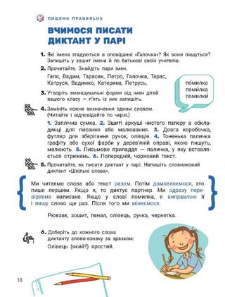 (0 ПИШЕМО ПРАВИЛЬНО
ВЧИМОСЯ ПИСАТИ
ДИКТАНТ У ПАРІ
1. Які імена згадуються в оповіданні «Галочка»? Як вони пишуться?
Запишіть у зошит імена й по батькові своїх учителів.
2. Прочитайте. Знайдіть пари імен.
Галя, Вадим, Тарасик, Петро, Галочка, Тарас,
Катруся, Вадимко, Катерина, Петрусь.
3. Утворіть зменшувальні форми від імен дітей
вашого класу — п'ять із них запишіть.
оо
4. Замініть кожне визначення одним словом.
(Читайте і відповідайте по черзі.)
помилка
помилка
помилки
1. Заплічна сумка. 2. Зшиті аркуші чистого паперу в обкла­
динці для писання або малювання. 3. Довга коробочка,
футляр для зберігання ручок, олівців. 4. Тоненька паличка
графіту або сухої фарби у дерев'яній оправі, якою пишуть,
малюють. 5. Письмове приладдя — паличка, у яку вставля­
ється стрижень. 6. Попередній, чорновий текст.
5. Прочитайте, як писати диктант у парі. Напишіть словниковий
диктант «Шкільні слова».
{
Ми читаємо слова або текст разом. Потім домовляємося, хто
пише першим. Якщо я, то диктує партнер. Ми одразу пере­
віряємо написане. Якщо у слові помилка, я виправляю її
і пишу слово ще раз. Після того ми міняємося.
Рюкзак, зошит, пенал, олівець, ручка, чернетка.
6. Доберіть до кожного слова
диктанту слово-ознаку за зразком:
Олівець (який?) простий.
 