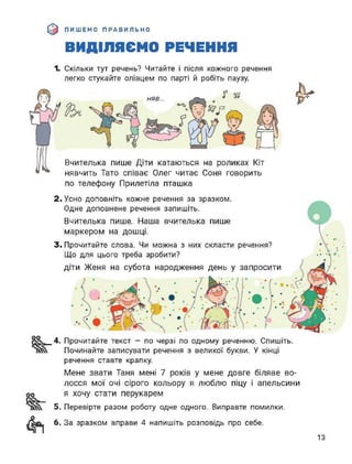 ПИШЕМО ПРАВИЛЬНО
ВИДІЛЯЄМО РЕЧЕННЯ
Г я
&
1. Скільки тут речень? Читайте і після кожного речення
легко стукайте олівцем по парті й робіть паузу.
*
НЯВ...
Вчителька пише Діти катаються на роликах
нявчить Тато співає Олег читає Соня говорить
по телефону Прилетіла пташка
2. Усно доповніть кожне речення за зразком.
Одне доповнене речення запишіть.
Вчителька пише. Наша вчителька пише
маркером на дошці.
3. Прочитайте слова. Чи можна з них скласти речення?
Що для цього треба зробити?
діти Женя на субота народження день у запросити
4. Прочитайте текст — по черзі по одному реченню. Спишіть.
Починайте записувати речення з великої букви. У кінці
речення ставте крапку.
Мене звати Таня мені 7 років у мене довге біляве во­
лосся мої очі сірого кольору я люблю піцу і апельсини
я хочу стати перукарем
5. Перевірте разом роботу одне одного. Виправте помилки.
6. За зразком вправи 4 напишіть розповідь про себе.
13
 