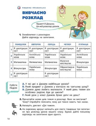ПИШЕМО ПРАВИЛЬНО
ВИВЧАЄМО
РОЗКЛАД
Ознайомтеся з розкладом.
Дайте відповідь на запитання.
Привіт! Я Данило.
Це мій розклад уроків.
ПОНЕДІЛОК ВІВТОРОК СЕРЕДА ЧЕТВЕР П’ЯТНИЦЯ
1
Я досліджую
світ
Я досліджую
світ
Я досліджую
світ
Я досліджую
світ
Я досліджую
світ
2
Українська
мова
Англійська
мова
Українська
мова
Українська
мова
Англійська
мова
3 Математика Математика Математика
Музичне
мистецтво
Фізкультура
4 Фізкультура
Українська
мова
Фізкультура
Образотворче
мистецтво
Українська
мова
5
Я досліджую
світ
Я досліджую
світ
Субота
Неділя
І
оо
4т
A. У які дні в Данила найбільше уроків?
Б. Який предмет у Данила у вівторок на третьому уроці?
B. Данило дуже любить малювати. У який день тижня він
особливо радісно йде до школи?
Г. Який урок у класі Данила буває двічі на день?
2. Прочитайте назви днів тижня в розкладі. Яких не вистачає?
Чому? Спробуйте пояснити, чому дні тижня мають такі назви.
3. Напишіть диктант «Дні тижня».
4. На окремому аркуші напишіть для свого товариша три запитан­
ня про розклад уроків вашого класу. Вдома дайте письмову
відповідь на запитання одне одного.
14
 