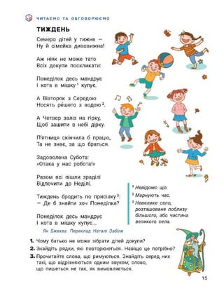 $ ЧИТАЄМО ТА ОБГОВОРЮЄМО
ТИЖДЕНЬ
Семеро дітей у тижня -
Ну й сімейка дивовижна!
Аж ніяк не може тато
Всіх докупи поскликати:
Понеділок десь мандрує
І кота в мішку1 купує.
А Вівторок з Середою
Носять решето з водою2.
А Четвер заліз на гірку,
Щоб зашити в небі дірку.
П'ятниця скінчила б працю,
Та не знає, за що браться.
Задоволена Субота:
«Отака у нас робота!»
Разом всі пішли зраділі
Відпочити до Неділі.
Тиждень бродить по присілку3:
— Де б знайти хоч Понеділка?
Понеділок десь мандрує
І кота в мішку купує...
1 Невідомо що.
2 Марнують час.
3 Невелике село,
розташоване поблизу
більшого, або частина
великого села.
Ян Бжехва. Переклад Наталі Забіли
1. Чому батько не може зібрати дітей докупи?
2. Знайдіть рядки, які повторюються. Навіщо це потрібно?
3. Прочитайте слова, що римуються. Знайдіть серед них
такі, що відрізняються одним звуком; слово,
що пишеться не так, як вимовляється.
15
 