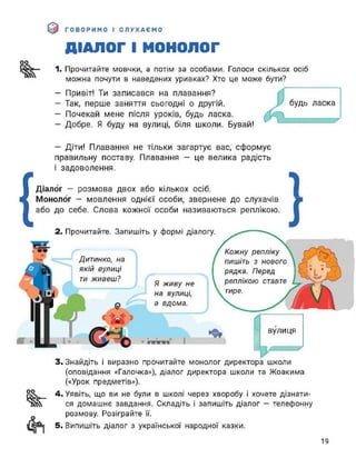 ДІАЛОГ І МОНОЛОГ
оо
1. Прочитайте мовчки, а потім за особами. Голоси скількох осіб
можна почути в наведених уривках? Хто це може бути?
— Привіт! Ти записався на плавання?
- Так, перше заняття сьогодні о другій.
- Почекай мене після уроків, будь ласка.
— Добре. Я буду на вулиці, біля школи. Бувай!
будь ласка
— Діти! Плавання не тільки загартує вас, сформує
правильну поставу. Плавання — це велика радість
і задоволення.
{
Діалог - розмова двох або кількох осіб. ■
Монолог - мовлення однієї особи, звернене до слухачів ж
або до себе. Слова кожної особи називаються реплікою.
2. Прочитайте. Запишіть у формі діалогу.
Я живу не
на вулиці,
а вдома.
Дитинко, на
якій вулиці
ти живеш?
вулиця
І
ПИШІТЬ з нового
тире.
Кожну репліку
рядка. Перед
реплікою ставте
З, Знайдіть і виразно прочитайте монолог директора школи
(оповідання «Галочка»), діалог директора школи та Жоакима
(«Урок предметів»).
оо
^г
4. Уявіть, що ви не були в школі через хворобу і хочете дізнати­
ся домашнє завдання. Складіть і запишіть діалог - телефонну
розмову. Розіграйте її.
5. Випишіть діалог з української народної казки.
19
 
