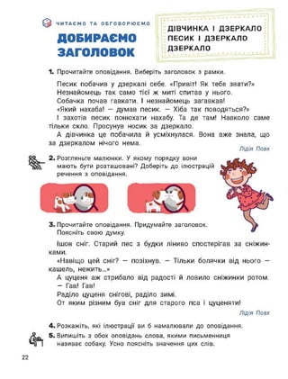 $ ЧИТАЄМО ТА ОБГОВОРЮЄМО
ДОБИРАЄМО
ЗАГОЛОВОК
ДІВЧИНКА І ДЗЕРКАЛО
ПЕСИК І ДЗЕРКАЛО
ДЗЕРКАЛО
1. Прочитайте оповідання. Виберіть заголовок з рамки.
Песик побачив у дзеркалі себе. «Привіт! Як тебе звати?»
Незнайомець так само тієї ж миті спитав у нього.
Собачка почав гавкати. І незнайомець загавкав!
«Який нахаба! - думав песик. — Хіба так поводяться?»
І захотів песик понюхати нахабу. Та де там! Навколо саме
тільки скло. Просунув носик за дзеркало.
А дівчинка це побачила й усміхнулася. Вона вже знала, що
за дзеркалом нічого нема.
Лідія Повх
оо 2. Розгляньте малюнки. У якому порядку вони
мають бути розташовані? Доберіть до ілюстрацій
речення з оповідання.
3. Прочитайте оповідання. Придумайте заголовок.
Поясніть свою думку.
Ішов сніг. Старий пес з будки ліниво спостерігав за сніжин­
ками.
«Навіщо цей сніг? — позіхнув. — Тільки болячки від нього —
кашель, нежить...»
А цуценя аж стрибало від радості й ловило сніжинки ротом.
— Гав! Гав!
Раділо цуценя снігові, раділо зимі.
От яким різним був сніг для старого пса і цуценяти!
Лідія Повх
4. Розкажіть, які ілюстрації ви б намалювали до оповідання.
5. Випишіть з обох оповідань слова, якими письменниця
називає собаку. Усно поясніть значення цих слів.
22
 