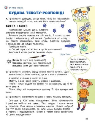 ВЧИМО МОВУ
БУДОВА ТЕКСТУ-РОЗПОВІДІ
У-
О
1. Прочитайте. Доведіть, що це текст. Чому він називається
текст-розповідь? На які частини його можна поділити?
І КВІТИ і?КОТИК І КВІТИ
Наближався Мамин день. Хлопчик Ви»
вирішив подарувати мамі малюнок. • ЦК0
Розклав фарби, поклав на стіл папір. А котик розлив І
фарбу і забруднив у ній лапки! Пройшовся по столу -
на папері залишились сині сліди. Хлопчик подумав  іЛХ-Р
і домалював до слідів пелюстки. 
Прийшла мама.
- Ой які гарні квіти! Хто ж це їх намалював? 
Хлопчик і котик разом сказали: «Ми!» 
Лідія Повх
хіігх Зачин (з чого все почалося?)
■о'* Основна частина (що трапилось?)
Кінцівка (чим усе закінчилося?)
2. Прочитайте. Знайдіть серед уривків текстів зачини. Один
зачин спишіть. Усно поясніть, що ви з нього дізналися.
У неділю я пішла в гості до Нелі.
Мабуть, і досі вони живуть мирно і щасливо.
Часто у зачинах
розповідається,
де і коли сталася
подія, хто є
головним героєм.
Песик і киця сиділи на дивані та вигадували, що б та­
кого утнути.
Після обіду всі повернулися додому. То був прекрасний
день.
3. Прочитайте. Придумайте кінцівку і назву. Кінцівку запишіть.
Сьогодні у Юлі день народження. Вона прокинулася
і радісно вибігла на кухню. Тато снідав і щось читав
у телефоні. Юля ледве стримала сльози. Невже забули?
Аж тут двері відчинилися. То були мама, бабуся, Сергій —
з тортом і подарунками. Разом з татом вони закричали:
«З днем народження!»
23
 