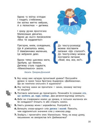 Вдова ту квітку оглядає
І гладить стебелинку.
Аж квітка миттю вибухає,
А в пелюстках - дитинка.
1 зразу ручки простягало
Малесеньке дівчатко,
Вдова до нього промовляла:
«Моє ти серденятко!»
Прегарне, миле, солоденьке,
Ще й усміхалось живо,
У півмізинчика маленьке,
Це небувале диво.
Вдова тепер щаслива мати,
Здобула, що бажала,
Дитинку стала годувати,
«Манюсінькою» звала.
Василь Ґэенджа-Донський
1. Яку казку вам нагадав прочитаний уривок? Послухайте
уривок із казки Ганса Крістіана Андерсена «Дюймовочка».
Що ви помітили спільного й відмінного?
2. Яку частину казки ви прочитали - зачин, основну частину
чи кінцівку?
3. Поставте запитання до прочитаного. Починайте їх словами хто,
що зробила, де, куди, навіщо. Два речення-відповіді запишіть.
4. Якби ви створювали комікс до уривка, зі скількох малюнків він
би складався? Опишіть їх або створіть комікс.
5. Уявіть розмову жінки і ворожбитки. Розіграйте її.
6. Випишіть слова-«родичі» слів дитина і малий. Поясніть,
чим відрізняється значення слів у кожному ряду.
7. Знайдіть і прочитайте опис Манюсіньки. Чому, на вашу думку,
письменник не використав ім'я Дюймовочка?
25
 