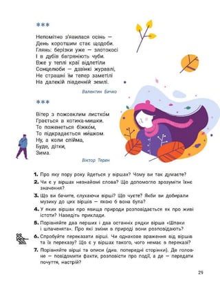 **
Непомітно з'явилася осінь —
День коротшим стає щодоби.
Глянь: берізки уже — злотокосі
І в дубів багряніють чуби.
Вже у теплі краї відлетіли
Сонцелюби — дзвінкі журавлі,
Не страшні їм тепер заметілі
На далекій південній землі.
Валентин Бичко
***
Вітер з пожовклим листком
Грається в котика-мишки.
То поженеться біжком,
То підкрадається нишком.
Ну, а коли спійма,
Буде, дітки,
Зима.
Віктор Терен
1. Про яку пору року йдеться у віршах? Чому ви так думаєте?
2. Чи є у віршах незнайомі слова? Що допомогло зрозуміти їхнє
значення?
3. Що ви бачите, слухаючи вірші? Що чуєте? Якби ви добирали
музику до цих віршів - якою б вона була?
4. У яких віршах про явища природи розповідається як про живі
істоти? Наведіть приклади.
5. Порівняйте два перших і два останніх рядки вірша «Шпаки
і шпаченята». Про які зміни в природі вони розповідають?
6. Спробуйте переказати вірші. Чи однакове враження від віршів
та їх переказу? Що є у віршах такого, чого немає в переказі?
7. Порівняйте вірші та описи (див. попередні сторінки). Де голов­
не - повідомити факти, розповісти про події, а де - передати
почуття, настрій?
29
 