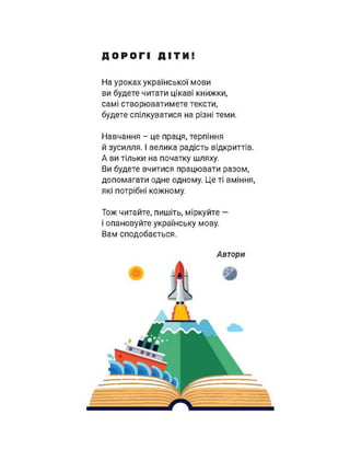 ДОРОГІ ДІТИ
На уроках української мови
ви будете читати цікаві книжки,
самі створюватимете тексти,
будете спілкуватися на різні теми.
Навчання - це праця, терпіння
й зусилля. І велика радість відкриттів.
А ви тільки на початку шляху.
Ви будете вчитися працювати разом,
допомагати одне одному. Це ті вміння,
які потрібні кожному.
Тож читайте, пишіть, міркуйте —
і опановуйте українську мову.
Вам сподобається.
Автори
 