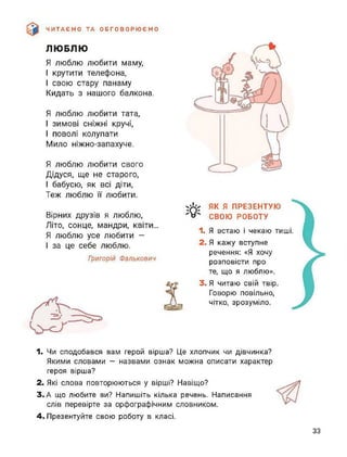 ЧИТАЄМО ТА ОБГОВОРЮЄМО
ЛЮБЛЮ
Я люблю любити маму,
І крутити телефона,
І свою стару панаму
Кидать з нашого балкона.
Я люблю любити тата,
І зимові сніжні кручі,
І поволі колупати
Мило ніжно-запахуче.
Я люблю любити свого
Дідуся, ще не старого,
І бабусю, як всі діти,
Теж люблю її любити.
Вірних друзів я люблю,
Літо, сонце, мандри, квіти...
Я люблю усе любити -
І за це себе люблю.
Григорій Фалькович
ЯК Я ПРЕЗЕНТУЮ
СВОЮ РОБОТУ
1. Я встаю і чекаю тиші.
2. Я кажу вступне
речення: «Я хочу
розповісти про
те, що я люблю».
3. Я читаю свій твір.
Говорю повільно,
чітко, зрозуміло. }1. Чи сподобався вам герой вірша? Це хлопчик чи дівчинка?
Якими словами — назвами ознак можна описати характер
героя вірша?
2. Які слова повторюються у вірші? Навіщо?
3. А що любите ви? Напишіть кілька речень. Написання
слів перевірте за орфографічним словником.
4. Презентуйте свою роботу в класі.
33
 