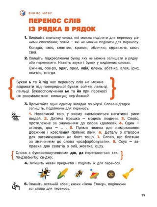 ВЧИМО МОВУ
ПЕРЕНОС СЛІВ
ІЗ РЯДКА В РЯДОК
1. Випишіть спочатку слова, які можна поділити для переносу різ­
ними способами; потім — які не можна поділити для переносу.
Ковдра, вміє, клаптик, крапля, обличчя, справжнє, слон,
свої.
2. Спишіть, підкреслюючи букву, яку не можна залишати в рядку
або переносити. Назвіть звуки і букви у виділених словах.
Ожи-на, озе-ро, одяг, орел, олія, олень, абет-ка, алея, ірис,
ака-ція, яго-да.
{
Букви ь та й під час переносу слів не можна
відривати від попередньої букви: сой-ка, паль-ці,
па-льці. Буквосполучення ьо та йо при переносі
не розриваються: кольо-ри, сер-йозний.
3. Прочитайте одне одному загадки по черзі. Слова-відгадки
запишіть, поділяючи для переносу.
2°^ 1. Невеликий твір, у якому висміюються негативні риси
людей. 2. Дитяча іграшка — модель людини. 3. Слово,
протилежне за значенням до слова «далеко». 4. Один —
стілець, два — ... . 5. Пряма планка для вимірювання
довжини і креслення прямих ліній. 6. Деталь з отвором
для загвинчування на болт тощо. 7. Слово, що близьке
за значенням до слова «розфарбовувати». 8. Соус — за­
правка для салатів з олії, жовтка, оцту.
{
Слова з буквосполученнями дж, дз переносяться так:
по-дзвонити, си-джу.
4. Запишіть назви предметів і поділіть їх для переносу.
5. Спишіть останній абзац казки «Слон Елмер», поділяючи
всі слова для переносу.
39
 
