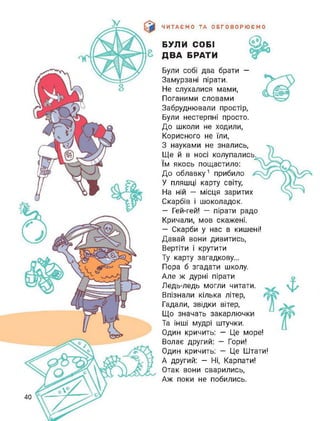 ЧИТАЄМО ТА ОБГОВОРЮЄМО
БУЛИ СОБІ
ДВА БРАТИ
Були собі два брати —
Замурзані пірати.
Не слухалися мами,
Поганими словами
Забруднювали простір,
Були нестерпні просто.
До школи не ходили,
Корисного не їли,
З науками не знались,
Ще й в носі колупались,
їм якось пощастило:
До облавку1 прибило
У пляшці карту світу,
На ній — місця заритих
Скарбів і шоколадок.
— Гей-гей! — пірати радо
Кричали, мов скажені.
— Скарби у нас в кишені!
Давай вони дивитись,
Вертіти і крутити
Ту карту загадкову...
Пора б згадати школу.
Але ж дурні пірати
Ледь-ледь могли читати.
Впізнали кілька літер,
Гадали, звідки вітер,
Що значать закарлючки
Та інші мудрі штучки.
Один кричить: — Це море!
Волає другий: — Гори!
Один кричить: — Це Штати!
А другий: - Ні, Карпати!
Отак вони сварились,
Аж поки не побились.
40
 