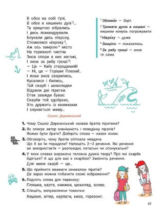В обох на лобі ґулі,
В обох в кишенях дулі12...
Та зрештою зібрались
І десь помандрували.
Блукали десь півроку,
Стомилися нівроку3,
Аж ось замріло4 місто
На горизонті чистім.
Знов спори в них негожі,
І знов за рибу гроші567:
— Це — Київ стародавній!
— Ні, це — Горішні Плавні!..
І поки знов сварились,
Кусалися і бились,
Той скарб і шоколадки
Відрили дві піратки.
Отак завжди буває:
Скарби той здобуває,
Хто дружить із книжками
І слухається маму...
Сашко Дерманський
1 Облавок — борт.
2 Тримати дулю в кишені —
нишком комусь погрожувати.
3 Нівроку - дуже.
4 Замріло — показалось.
5 За рибу гроші — знов
те саме.
1. Чому Сашко Дерманський назвав братів піратами?
2. Як описує автор зовнішність і поведінку піратів?
Якими були брати? Доберіть слова — назви ознак.
3. Обговоріть, чому братів спіткала невдача.
Що б ви їм порадили? Напишіть 2-3 речення. Які речення
ви використаєте - розповідні, питальні чи спонукальні?
4. У яких словах виражена головна думка твору? Про які скарби
йдеться? А що для вас є скарбом? Закінчіть речення:
Для мене скарб — це...
5. Що прийнято вважати символом піратів?
Де зараз можна побачити схожі зображення?
6. Поділіть слова для переносу:
Пляшка, карта, книжки, шоколад, волає.
7. Спишіть, виправляючи помилки:
Кешеня, вітир, карпати, києв, горезонт.
 
