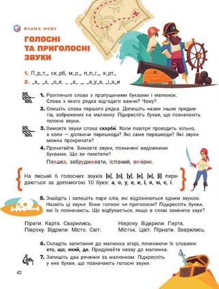 ВЧИМО МОВУ
ГОЛОСНІ
ТА ПРИГОЛОСНІ
ЗВУКИ
1. П_р_т_ ск_рб, м_р_, п_п_г_, к_рт_
2. _а__ а, _о_е,__ а__ __а_у_а, _і_а_и
ос
оо
1. Розгляньте слова з пропущеними буквами і малюнок.
Слова з якого рядка відгадати важче? Чому?
2. Спишіть слова першого рядка. Допишіть назви інших предме­
тів, зображених на малюнку. Підкресліть букви, що позначають
голосні звуки.
3. Вимовте звуки слова скарби. Коли повітря проходить вільно,
а коли — долаючи перешкоди? Які саме перешкоди? Які звуки
можна прокричати?
4. Прочитайте. Вимовте звуки, позначені виділеними
буквами. Що ви помітили?
Пляшка, забруднювати, їстівний, вечірнє.
На письмі 6 голосних звуків [а], [о], [у], [е], [и], [і] пере­
даються за допомогою 10 букв: а, о, у, е, и, і, я, ю, є, ї.
5. Знайдіть і запишіть пари слів, які відрізняються одним звуком.
Назвіть ці звуки. Вони голосні чи приголосні? Підкресліть букви,
які їх позначають. Що відбувається, якщо в слові замінити звук?
Пірати. Карта. Сварились.
Півроку. Відрили. Місто. Світ.
Нівроку. Відкрили. Парта.
Місток. Цвіт. Пірнати. Зварились.
6. Складіть запитання до малюнка вгорі, починаючи їх словами:
7.
хто, що, який, де. Придумайте назву до малюнка.
Запишіть два речення за малюнком. Підкресліть
у них букви, що позначають голосні звуки.
42
 