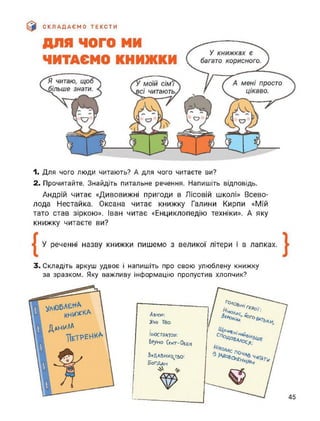 СКЛАДАЄМО ТЕКСТИ
1. Для чого люди читають? А для чого читаєте ви?
2. Прочитайте. Знайдіть питальне речення. Напишіть відповідь.
Андрій читає «Дивовижні пригоди в Лісовій школі» Всево­
лода Нестайка. Оксана читає книжку Галини Кирпи «Мій
тато став зіркою». Іван читає «Енциклопедію техніки». А яку
книжку читаєте ви?
У реченні назву книжки пишемо з великої літери і в лапках.
3. Складіть аркуш удвоє і напишіть про свою улюблену книжку
за зразком. Яку важливу інформацію пропустив хлопчик?
Данила
ІЛЮСТРАТОР:
Бруно СенТ-ОбЕН
ЬиДАВНИ^тьо:
5огддн
Автор;
>7лЬ ТГбо
г°'1оалУ, _
А 'Г£*
0Го
І
45
 