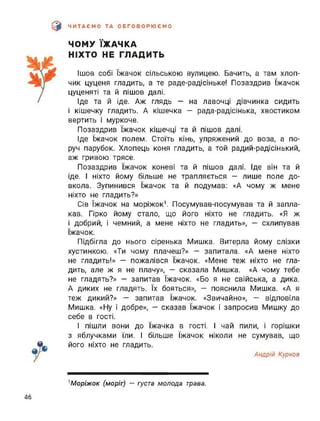 э ЧИТАЄМО ТА ОБГОВОРЮЄМО
ЧОМУ ЇЖАЧКА
НІХТО НЕ ГЛАДИТЬ
Ішов собі їжачок сільською вулицею. Бачить, а там хлоп­
чик цуценя гладить, а те раде-радісіньке! Позаздрив їжачок
цуценяті та й пішов далі.
Іде та й іде. Аж глядь — на лавочці дівчинка сидить
і кішечку гладить. А кішечка - рада-радісінька, хвостиком
вертить і муркоче.
Позаздрив їжачок кішечці та й пішов далі.
Іде їжачок полем. Стоїть кінь, упряжений до воза, а по­
руч парубок. Хлопець коня гладить, а той радий-радісінький,
аж гривою трясе.
Позаздрив їжачок коневі та й пішов далі. Іде він та й
іде. І ніхто йому більше не трапляється — лише поле до­
вкола. Зупинився їжачок та й подумав: «А чому ж мене
ніхто не гладить?»
Сів їжачок на моріжок1. Посумував-посумував та й запла­
кав. Гірко йому стало, що його ніхто не гладить. «Я ж
і добрий, і чемний, а мене ніхто не гладить», — схлипував
їжачок.
Підбігла до нього сіренька Мишка. Витерла йому слізки
хустинкою. «Ти чому плачеш?» — запитала. «А мене ніхто
не гладить!» — пожалівся їжачок. «Мене теж ніхто не гла­
дить, але ж я не плачу», — сказала Мишка. «А чому тебе
не гладять?» - запитав їжачок. «Бо я не свійська, а дика.
А диких не гладять. їх бояться», — пояснила Мишка. «А я
теж дикий?» — запитав їжачок. «Звичайно», — відповіла
Мишка. «Ну і добре», — сказав їжачок І запросив Мишку до
себе в гості.
І пішли вони до їжачка в гості. І чай пили, і горішки
з яблучками їли. І більше їжачок ніколи не сумував, що
його ніхто не гладить.
Андрій Курков
''Моріжок (моріг) — густа молода трава.
46
 