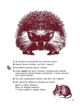 оо
1. Як змінюється настрій їжачка протягом казки?
2. Навіщо їжачку потрібно, щоб його гладили?
3. Розіграйте розмову їжачка і Мишки.
4. Слово дикий має багато значень: неприручений, вільний,
некультурний, сором'язливий, нестримний. У якому значенні
його вжила Мишка?
5. Чим мав пожертвувати їжачок, щоб його теж гладили?
6. Яке прислів’я найбільше підходить до казки?
Друга у скруті пізнають.
Воля за скарби дорожча.
У гостях добре, а вдома ліпше.
47
 